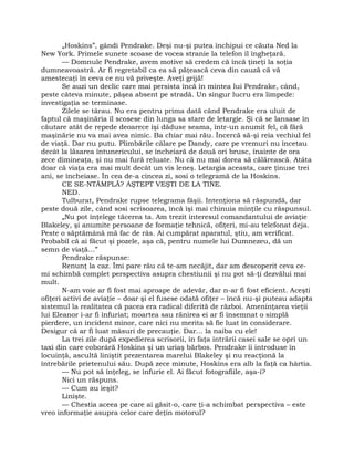 „Hoskins”, gândi Pendrake. Deşi nu-şi putea închipui ce căuta Ned la
New York. Primele sunete scoase de vocea stranie la telefon îl îngheţară.
— Domnule Pendrake, avem motive să credem că încă ţineţi la soţia
dumneavoastră. Ar fi regretabil ca ea să păţească ceva din cauză că vă
amestecaţi în ceva ce nu vă priveşte. Aveţi grijă!
Se auzi un declic care mai persista încă în mintea lui Pendrake, când,
peste câteva minute, păşea absent pe stradă. Un singur lucru era limpede:
investigaţia se terminase.
Zilele se târau. Nu era pentru prima dată când Pendrake era uluit de
faptul că maşinăria îl scosese din lunga sa stare de letargie. Şi că se lansase în
căutare atât de repede deoarece îşi dăduse seama, într-un anumit fel, că fără
maşinărie nu va mai avea nimic. Ba chiar mai rău. Încercă să-şi reia vechiul fel
de viaţă. Dar nu putu. Plimbările călare pe Dandy, care pe vremuri nu încetau
decât la lăsarea întunericului, se încheiară de două ori brusc, înainte de ora
zece dimineaţa, şi nu mai fură reluate. Nu că nu mai dorea să călărească. Atâta
doar că viaţa era mai mult decât un vis leneş. Letargia aceasta, care ţinuse trei
ani, se încheiase. În cea de-a cincea zi, sosi o telegramă de la Hoskins.
CE SE-NTÂMPLĂ? AŞTEPT VEŞTI DE LA TINE.
NED.
Tulburat, Pendrake rupse telegrama fâşii. Intenţiona să răspundă, dar
peste două zile, când sosi scrisoarea, încă îşi mai chinuia minţile cu răspunsul.
„Nu pot înţelege tăcerea ta. Am trezit interesul comandantului de aviaţie
Blakeley, şi anumite persoane de formaţie tehnică, ofiţeri, mi-au telefonat deja.
Peste o săptămână mă fac de râs. Ai cumpărat aparatul, ştiu, am verificat.
Probabil că ai făcut şi pozele, aşa că, pentru numele lui Dumnezeu, dă un
semn de viaţă…”
Pendrake răspunse:
Renunţ la caz. Îmi pare rău că te-am necăjit, dar am descoperit ceva ce-
mi schimbă complet perspectiva asupra chestiunii şi nu pot să-ţi dezvălui mai
mult.
N-am voie ar fi fost mai aproape de adevăr, dar n-ar fi fost eficient. Aceşti
ofiţeri activi de aviaţie – doar şi el fusese odată ofiţer – încă nu-şi puteau adapta
sistemul la realitatea că pacea era radical diferită de război. Ameninţarea vieţii
lui Eleanor i-ar fi înfuriat; moartea sau rănirea ei ar fi însemnat o simplă
pierdere, un incident minor, care nici nu merita să fie luat în considerare.
Desigur că ar fi luat măsuri de precauţie. Dar… la naiba cu ele!
La trei zile după expedierea scrisorii, în faţa intrării casei sale se opri un
taxi din care coborâră Hoskins şi un uriaş bărbos. Pendrake îi introduse în
locuinţă, ascultă liniştit prezentarea marelui Blakeley şi nu reacţionă la
întrebările prietenului său. După zece minute, Hoskins era alb la faţă ca hârtia.
— Nu pot să înţeleg, se înfurie el. Ai făcut fotografiile, aşa-i?
Nici un răspuns.
— Cum au ieşit?
Linişte.
— Chestia aceea pe care ai găsit-o, care ţi-a schimbat perspectiva – este
vreo informaţie asupra celor care deţin motorul?
 