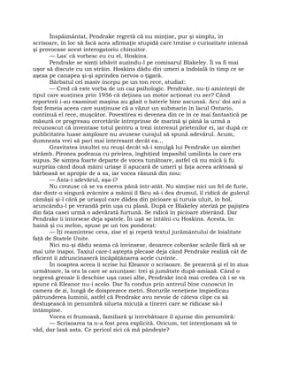 Înspăimântat, Pendrake regretă că nu minţise, pur şi simplu, în
scrisoare, în loc să facă acea afirmaţie stupidă care trezise o curiozitate intensă
şi provocase acest interogatoriu chinuitor.
— Las' că vorbesc eu cu el, Hoskins.
Pendrake se simţi izbăvit auzindu-l pe comisarul Blakeley. Îi va fi mai
uşor să discute cu un străin. Hoskins dădu din umeri a îndoială în timp ce se
aşeza pe canapea şi-şi aprindea nervos o ţigară.
Bărbatul cel masiv începu pe un ton rece, studiat:
— Cred că este vorba de un caz psihologic. Pendrake, nu-ţi aminteşti de
tipul care susţinea prin 1956 că deţinea un motor acţionat cu aer? Când
reporterii i-au examinat maşina au găsit o baterie bine ascunsă. Acu' doi ani a
fost femeia aceea care susţinuse că a văzut un submarin în lacul Ontario,
continuă el rece, muşcător. Povestirea ei devenea din ce în ce mai fantastică pe
măsură ce progresau cercetările întreprinse de marină şi până la urmă a
recunoscut că inventase totul pentru a trezi interesul prietenilor ei, iar după ce
publicitatea luase amploare nu avusese curajul să spună adevărul. Acum,
dumneata vrei să pari mai interesant decât ea…
Gravitatea insultei nu reuşi decât să-i smulgă lui Pendrake un zâmbet
strâmb. Pironea podeaua cu privirea, înghiţind impasibil umilinţa la care era
supus. Se simţea foarte departe de vocea tunătoare, astfel că nu mică îi fu
surpriza când două mâini uriaşe îl apucară de umeri şi faţa aceea arătoasă şi
bărboasă se apropie de a sa, iar vocea răsună din nou:
— Ăsta-i adevărul, aşa-i?
Nu crezuse că se va enerva până într-atât. Nu simţise nici un fel de furie,
dar dintr-o singură zvâcnire a mâinii îl făcu să-i dea drumul, îl ridică de gulerul
cămăşii şi-l cără pe uriaşul care dădea din picioare şi turuia uluit, în hol,
aruncându-l pe verandă prin uşa cu plasă. După ce Blakeley ateriză pe pajiştea
din faţa casei urmă o adevărată furtună. Se ridică în picioare zbierând. Dar
Pendrake îi întorsese deja spatele. În uşă se întâlni cu Hoskins. Acesta, în
haină şi cu melon, spuse pe un ton ponderat:
— Îţi reamintesc ceva, zise el şi repetă textul jurământului de loialitate
faţă de Statele Unite.
Nici nu-şi dădu seama că învinsese, deoarece coborâse scările fără să se
mai uite înapoi. Taxiul care-l aştepta plecase deja când Pendrake realiză cât de
eficient îi zdruncinaseră încăpăţânarea acele cuvinte.
În noaptea aceea îi scrise lui Eleanor o scrisoare. Se prezentă şi el în ziua
următoare, la ora la care se anunţase: trei şi jumătate după-amiază. Când o
negresă greoaie îi deschise uşa casei albe, Pendrake încă mai credea că i se va
spune că Eleanor nu-i acolo. Dar fu condus prin antreul bine cunoscut în
camera de zi, lungă de doisprezece metri. Storurile veneţiene împiedicau
pătrunderea luminii, astfel că Pendrake avu nevoie de câteva clipe ca să
desluşească în penumbră silueta micuţă a tinerei care se ridicase să-l
întâmpine.
Vocea ei frumoasă, familiară şi întrebătoare îl ajunse din penumbră:
— Scrisoarea ta n-a fost prea explicită. Oricum, tot intenţionam să te
văd, dar lasă asta. Ce pericol zici că mă pândeşte?
 