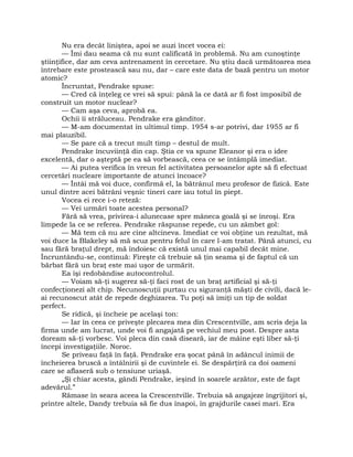 Nu era decât liniştea, apoi se auzi încet vocea ei:
— Îmi dau seama că nu sunt calificată în problemă. Nu am cunoştinţe
ştiinţifice, dar am ceva antrenament în cercetare. Nu ştiu dacă următoarea mea
întrebare este prostească sau nu, dar – care este data de bază pentru un motor
atomic?
Încruntat, Pendrake spuse:
— Cred că înţeleg ce vrei să spui: până la ce dată ar fi fost imposibil de
construit un motor nuclear?
— Cam aşa ceva, aprobă ea.
Ochii îi străluceau. Pendrake era gânditor.
— M-am documentat în ultimul timp. 1954 s-ar potrivi, dar 1955 ar fi
mai plauzibil.
— Se pare că a trecut mult timp – destul de mult.
Pendrake încuviinţă din cap. Ştia ce va spune Eleanor şi era o idee
excelentă, dar o aşteptă pe ea să vorbească, ceea ce se întâmplă imediat.
— Ai putea verifica în vreun fel activitatea persoanelor apte să fi efectuat
cercetări nucleare importante de atunci încoace?
— Întâi mă voi duce, confirmă el, la bătrânul meu profesor de fizică. Este
unul dintre acei bătrâni veşnic tineri care iau totul în piept.
Vocea ei rece i-o reteză:
— Vei urmări toate acestea personal?
Fără să vrea, privirea-i alunecase spre mâneca goală şi se înroşi. Era
limpede la ce se referea. Pendrake răspunse repede, cu un zâmbet gol:
— Mă tem că nu are cine altcineva. Imediat ce voi obţine un rezultat, mă
voi duce la Blakeley să mă scuz pentru felul în care l-am tratat. Până atunci, cu
sau fără braţul drept, mă îndoiesc că există unul mai capabil decât mine.
Încruntându-se, continuă: Fireşte că trebuie să ţin seama şi de faptul că un
bărbat fără un braţ este mai uşor de urmărit.
Ea îşi redobândise autocontrolul.
— Voiam să-ţi sugerez să-ţi faci rost de un braţ artificial şi să-ţi
confecţionezi alt chip. Necunoscuţii purtau cu siguranţă măşti de civili, dacă le-
ai recunoscut atât de repede deghizarea. Tu poţi să imiţi un tip de soldat
perfect.
Se ridică, şi încheie pe acelaşi ton:
— Iar în ceea ce priveşte plecarea mea din Crescentville, am scris deja la
firma unde am lucrat, unde voi fi angajată pe vechiul meu post. Despre asta
doream să-ţi vorbesc. Voi pleca din casă diseară, iar de mâine eşti liber să-ţi
începi investigaţiile. Noroc.
Se priveau faţă în faţă. Pendrake era şocat până în adâncul inimii de
încheierea bruscă a întâlnirii şi de cuvintele ei. Se despărţiră ca doi oameni
care se aflaseră sub o tensiune uriaşă.
„Şi chiar acesta, gândi Pendrake, ieşind în soarele arzător, este de fapt
adevărul.”
Rămase în seara aceea la Crescentville. Trebuia să angajeze îngrijitori şi,
printre altele, Dandy trebuia să fie dus înapoi, în grajdurile casei mari. Era
 
