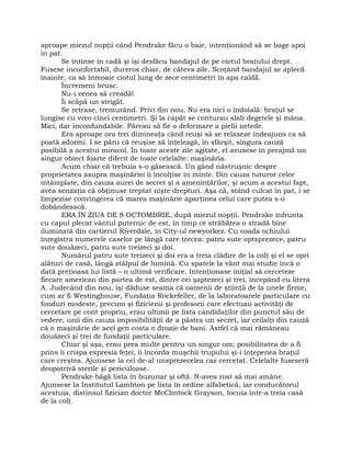 aproape miezul nopţii când Pendrake făcu o baie, intenţionând să se bage apoi
în pat.
Se întinse în cadă şi îşi desfăcu bandajul de pe ciotul braţului drept.
Fusese inconfortabil, dureros chiar, de câteva zile. Scoţând bandajul se aplecă
înainte, ca să înmoaie ciotul lung de zece centimetri în apa caldă.
Încremeni brusc.
Nu-i venea să creadă!
Îi scăpă un strigăt.
Se retrase, tremurând. Privi din nou. Nu era nici o îndoială: braţul se
lungise cu vreo cinci centimetri. Şi la capăt se conturau slab degetele şi mâna.
Mici, dar inconfundabile. Păreau să fie o deformare a pielii netede.
Era aproape ora trei dimineaţa când reuşi să se relaxeze îndeajuns ca să
poată adormi. I se păru că reuşise să înţeleagă, în sfârşit, singura cauză
posibilă a acestui miracol. În toate aceste zile agitate, el avusese în preajmă un
singur obiect foarte diferit de toate celelalte: maşinăria.
Acum chiar că trebuia s-o găsească. Un gând năstruşnic despre
proprietatea asupra maşinăriei îi încolţise în minte. Din cauza tuturor celor
întâmplate, din cauza aurei de secret şi a ameninţărilor, şi acum a acestui fapt,
avea senzaţia că obţinuse treptat nişte drepturi. Aşa că, stând culcat în pat, i se
limpezise convingerea că marea maşinărie aparţinea celui care putea s-o
dobândească.
ERA ÎN ZIUA DE 8 OCTOMBRIE, după miezul nopţii. Pendrake înfrunta
cu capul plecat vântul puternic de est, în timp ce străbătea o stradă bine
iluminată din cartierul Riverdale, în City-ul newyorkez. Cu coada ochiului
înregistra numerele caselor pe lângă care trecea: patru sute optsprezece, patru
sute douăzeci, patru sute treizeci şi doi.
Numărul patru sute treizeci şi doi era a treia clădire de la colţ şi el se opri
alături de casă, lângă stâlpul de lumină. Cu spatele la vânt mai studie încă o
dată preţioasa lui listă – o ultimă verificare. Intenţionase iniţial să cerceteze
fiecare american din partea de est, dintre cei şaptezeci şi trei, începând cu litera
A. Judecând din nou, îşi dăduse seama că oamenii de ştiinţă de la unele firme,
cum ar fi Westinghouse, Fundaţia Rockefeller, de la laboratoarele particulare cu
fonduri modeste, precum şi fizicienii şi profesorii care efectuau activităţi de
cercetare pe cont propriu, erau ultimii pe lista candidaţilor din punctul său de
vedere, unii din cauza imposibilităţii de a păstra un secret, iar ceilalţi din cauză
că o maşinărie de acel gen costa o droaie de bani. Astfel că mai rămâneau
douăzeci şi trei de fundaţii particulare.
Chiar şi aşa, erau prea multe pentru un singur om; posibilitatea de a fi
prins îi crispa expresia feţei, îi încorda muşchii trupului şi-i înţepenea braţul
care creştea. Ajunsese la cel de-al unsprezecelea caz cercetat. Celelalte fuseseră
deopotrivă sterile şi periculoase.
Pendrake băgă lista în buzunar şi oftă. N-avea rost să mai amâne.
Ajunsese la Institutul Lambton pe lista în ordine alfabetică, iar conducătorul
acestuia, distinsul fizician doctor McClintock Grayson, locuia într-a treia casă
de la colţ.
 