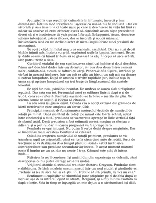 Ajungând la uşa reşedinţei cufundate în întuneric, încercă prima
dezamăgire. Într-un mod inexplicabil, sperase ca uşa să nu fie încuiată. Dar era
zăvorâtă şi asta însemna că toate uşile pe care le deschisese în viaţa lui fără ca
măcar să observe că erau zăvorâte aveau să constituie acum nişte precedente
dovezi că şi o încuietoare tip yale putea fi forţată fără zgomot. Acum, deoarece
acţiona intenţionat, părea altceva, dar se încordă şi apucă mânerul.
Încuietoarea cedă cu un declic discret de metal supus brusc unei presiuni de
neimaginat.
Se opri o clipă, în holul negru ca cerneala, ascultând. Dar nu auzi decât
bătăile inimii sale. Înainta cu grijă, explorând uşile la lumina lanternei. Brusc
îşi dădu seama că biroul trebuia să se găsească la etaj. Începu să urce scările,
câte patru trepte o dată.
Coridorul etajului doi era spaţios, avea cinci uşi închise şi două deschise.
Prima uşă deschisă dădea într-un dormitor, iar cea de-a doua într-o cameră
mare, confortabilă, ticsită de rafturi cu cărţi. Pendrake oftă uşurat, intrând pe
vârfuri în această încăpere. Într-un colţ se afla un birou, un raft mic cu dosare
şi câteva lampadare. După ce aruncă o privire rapidă în jur, închise uşa în
urma sa şi aprinse lampadarul cu trei braţe de lângă scaunul din spatele
biroului.
Se opri din nou, pândind încordat. De undeva se auzea slab o respiraţie
regulată. Dar asta era tot. Personalul casei se odihnea liniştit după o zi de
trudă, ceea ce – reflectă Pendrake aşezându-se la birou – merita din plin. Se
rezemă comod în scaun şi începu să citească.
La ora două îşi găsise omul. Dovada era o notiţă extrasă din grămada de
hârtii nerelevante care umpleau un sertar. Citi:
Principiul mecanic de funcţionare a motorului depinde de numărul de
rotaţii pe minut. Dacă numărul de rotaţii pe minut este foarte scăzut, adică
între cincizeci şi o sută, presiunea se va exercita aproape în linie verticală faţă
de planul axial. Dacă greutatea a fost estimată corect, maşina va efectua o
ridicare şi o plutire, dar mişcarea progresivă va fi aproape zero.
Pendrake se opri intrigat. Nu putea fi vorba decât despre maşinărie. Dar
ce însemnau toate acestea? Continuă să citească:
Odată cu creşterea numărului de rotaţii pe minut, presiunea se va
transfera rapid pe orizontală, până ce, pe la circa cinci sute de rotaţii, forţa de
tracţiune se va desfăşura de-a lungul planului axial – astfel încât orice
contrapresiune sau presiune secundară vor înceta. În acest moment motorul
poate fi împins pe un ax, dar nu poate fi tras. Câmpul este atât de intens
încât…
Referirea la ax îl convinse. Îşi aminti din plin experienţa sa violentă, când
descoperise că nu putea extrage axul din motor.
Vrăjitorul atomic al secolului era chiar doctorul Grayson. Pendrake simţi
o slăbiciune. Se lăsă moale în scaun, ameţit într-un mod ciudat şi gândindu-se:
„Trebuie să ies de aici. Acum că ştiu, nu trebuie să mă prindă, în nici un caz.”
Sentimentul copleşitor al triumfului puse stăpânire pe el de-abia după ce
închise uşa de la intrare, ieşind în stradă. Mergând, îşi simţi mintea exaltată ca
după o beţie. Abia în timp ce ingurgită un mic dejun la o cârciumioară îşi dădu
 