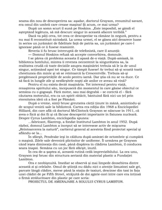 seama din nou de descoperirea sa: aşadar, doctorul Grayson, renumitul savant,
era omul din umbră care crease maşina! Şi acum, ce mai urma?
După un somn scurt îl sună pe Hoskins. „Este imposibil, se gândi el
aşteptând legătura, să mă descurc singur în această afacere teribilă.”
Dacă va păţi ceva, tot ceea ce descoperise va rămâne în negură, pentru a
nu mai fi reconstituit niciodată. La urma urmei, el se găsea aici deoarece luase
în serios un jurământ de fidelitate faţă de patria sa, un jurământ pe care-l
ignorase până ce îi fusese reamintit.
Reveria îi fu brusc întreruptă de telefonistă, care îl anunţă:
— Domnul Hoskins refuză să accepte convorbirea, domnule.
I se părea că problema aceasta îl apasă de-o viaţă. După-amiază, în
biblioteca hotelului, mintea îi revenea necontenit la singurătatea sa, la
realitatea crudă că toate deciziile asupra maşinăriei trebuia să le ia de unul
singur, acţionând apoi tot singur. Ce tâmpit fusese! Ar trebui să-şi scoată toată
chestiunea din minte şi să se reîntoarcă la Crescentville. Trebuia să-şi
pregătească proprietăţile de acolo pentru iarnă. Dar ştia că nu se va duce. Ce
să facă în lungile zile şi nesfârşitele nopţi ale anilor ce aveau să vină?
Pentru el nu exista decât maşinăria. Tot interesul pentru viaţă,
renaşterea spiritului său, începuseră din momentul în care găsise obiectul ce
semăna cu o gogoaşă. Fără motor, sau mai degrabă – se corectă el – fără
căutarea motorului, era ca un spirit rătăcit, bântuind fără nici un ţel prin
eternitatea ideii că a fost pe Pământ.
După o vreme, simţi brusc greutatea cărţii ţinute în mână, amintindu-şi
de scopul venirii sale la bibliotecă. Cartea era ediţia din 1968 a Enciclopediei
Hilliard, din care află că doctorul McClintock Grayson se născuse în 1911, că
avea o fiică şi doi fii şi că făcuse descoperiri importante în fisiunea nucleară.
Despre Cyrus Lambton, enciclopedia spunea:
…fabricant, filantrop, a fondat Institutul Lambton în anul 1952. După
război, domnul Lambton a început să se intereseze activ de mişcarea
„Reîntoarcerea la natură”, cartierul general al acesteia fiind proiectat special şi
aflându-se la…
În sfârşit, Pendrake ieşi în căldura după-amiezei de octombrie şi cumpără
o maşină. Zilele sale deveniră plictisitor de uniforme. Îl urmărea pe Grayson
când ieşea dimineaţa din casă, până dispărea în clădirea Lambton, îl conducea
seara înapoi. Semăna cu un joc fără sfârşit, inutil.
În cea de-a şaptea zi, această rutină cedă imprevizibilului. La ora unu,
Grayson ieşi brusc din structura aeriană din material plastic a Fundaţiei
Lambton.
Ora e neobişnuită. Imediat se observă şi mai limpede deosebirea dintre
această zi şi celelalte. Omul de ştiinţă nu dădu nici o atenţie limuzinei sale gri,
parcate lângă clădire, merse până la staţia de taxiuri, descinse din taxi în faţa
unei clădiri de pe Fifth Street, străjuită de doi zgârie-nori între care era întinsă
o firmă strălucitoare din plastic pe care scria:
PROIECTUL DE AMENAJARE A SOLULUI CYRUS LAMBTON.
 