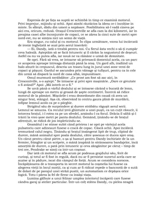 Expresia de pe faţa sa suptă se schimbă în timp ce examină motorul.
Privi împrejur, mijindu-şi ochii. Apoi zâmbi răutăcios la ideea ce-i încolţise în
minte. În sfârşit, dădu din umeri a nepăsare. Posibilitatea să-l vadă cineva pe
aici era, oricum, redusă. Oraşul Crescentville se afla cam la doi kilometri, iar în
preajma casei albe înconjurate de copaci, ce se zărea la cinci sute de metri spre
nord-est, nu se simţea nici un semn de viaţă.
Era singur, cu calul şi cu motorul. În clipa următoare, vocea lui încărcată
de ironie îngheţată se auzi prin aerul înserării:
— Ei, Dandy, iată o treabă pentru noi. Cu fierul ăsta vechi o să-ţi cumpăr
ceva haleală. Aşteptăm să se facă întuneric şi îl cărăm la negustorul de deşeuri.
Astfel ea nu va putea afla, iar nouă ne va rămâne o urmă de demnitate.
Se opri. Fără să vrea, se întoarse să privească domeniul acela, ca un parc
ce acoperea aproape întreaga distanţă până la oraş. Un gard alb, iradiind un
halo aburit în crepuscul, descria un traseu lung în jurul unei zone verzi de
copaci şi păşuni. Gardul se ascundea prin văioage şi tufişuri, pentru ca în cele
din urmă să dispară la nord de casa albă, impunătoare.
Omul murmură nerăbdător: „Ce prost am fost să zac aici, în
Crescentville, s-o aştept.” Se întoarse şi privi spre maşinărie. „Oare ce greutate
o fi având?” Apoi: „Mă întreb ce-o fi.”
Se urcă până-n vârful dealului şi se întoarse cărând o bucată de lemn,
lungă de aproape un metru şi groasă de şapte centimetri. Încercă să ridice
motorul de la pământ. Mişcările-i erau dezordonate din cauză că avea un
singur braţ, stângul. Aşa că, observând în centru gaura plină de murdării,
înfipse lemnul acolo ca pe o pârghie.
Strigătul său de surprindere şi durere străbătu răguşit aerul serii.
Lemnul se smucea. Ca reculul ţevii ghintuite a unei puşti, ca un cuţit răsucit, îi
întorcea braţul, i-l rotea ca pe un sfredel, arzându-l ca focul. Drăcia îl săltă şi-l
trânti la vreo şase metri pe panta dealului. Gemând, ţinându-se de braţul
zdrenţuit, se ridică de jos împleticindu-se.
Geamătul i se stinse subit când privirea i se opri pe vârtejul acela
pulsatoriu care adineauri fusese o cracă de copac. Căscă ochii. Apoi încălecă
tremurând calul negru. Ţinându-şi braţul însângerat lipit de trup, clipind de
durere, mână animalul spre poala dealului, către şoseaua ce ducea spre oraş.
Un căruţ pentru cărat pietre, o şa şi hamuri pentru Dandy închiriate de la un
fermier, frânghie şi un scripete, o mână ţeapănă în strânsoarea bandajelor, încă
amorţită de durere, o pată prin întuneric şi ceva zăngănitor pe căruţ – timp de
trei ore, Pendrake se simţi ca într-un coşmar.
Dar iată că motorul se afla acum pe podeaua grajdului său, ferit de
curioşi, şi totul ar fi fost în regulă, dacă nu ar fi persistat sunetul acela care se
auzise şi în pădure, iscat din câmpul de forţă. Acum se considera norocos.
Încăpăţânarea de a transporta în secret motorul la coşmelia lui fusese ca
alegerea vieţii în locul morţii, ca şi cum ar fi ridicat repede o bancnotă de o sută
de dolari de pe pavajul unei străzi pustii, un automatism ce depăşea orice
logică. Totu-i părea la fel de firesc ca însăşi viaţa.
Lumina gălbuie a unui felinar umplea interiorul încăperii care fusese
cândva garaj şi atelier particular. Într-un colţ stătea Dandy, cu pielea neagră
 