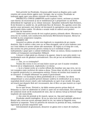 Sub privirile lui Pendrake, Grayson plăti taxiul şi dispăru prin uşile
rotative ale unuia dintre zgârie-nori. Intrigat, dar şi curios, Pendrake se
îndreptă agale spre una dintre vitrinele viu luminate. Citi:
PROIECTUL CYRUS LAMBTON caută cupluri tinere, serioase şi oneste
care doresc să muncească şi să se stabilească pe o proprietate cu sol fertil,
debordând de vegetaţie şi cu climat minunat. Aşteptăm îndeosebi foşti fermieri,
fii de fermieri cu soţiile lor, de preferinţă fiice de fermieri. Nu agreăm cereri din
partea unor persoane care doresc să locuiască în apropierea unui oraş sau ţin
să-şi poată vizita rudele. Vă oferim o ocazie reală în cadrul unui proiect
particular de înzestrare.
Astăzi mai avem nevoie de trei cupluri pentru ultimele oferte. Plecarea va
avea loc în curând, sub conducerea doctorului McClintock Grayson. Biroul se
închide la ora unsprezece noaptea.
GRĂBIŢI-VĂ!
Anunţul nu părea să aibă vreo legătură cu maşinăria de pe coasta
dealului. Dar îi stârni o idee care nu se lăsa alungată, rod al unui îndemn care
nu-l mai slăbea în aceste ultime zile monotone. Se luptă cu el timp de o oră,
dar acesta era prea puternic pentru voinţa lui şi îi mobiliză trupul,
îndreptându-i paşii spre o cabină telefonică. Peste un minut, forma numărul de
telefon al Companiei enciclopedice Hilliard.
A durat o clipă până au chemat-o la aparat, timp în care prin minte i se
învălmăşiră sute de gânduri contradictorii. Era cât pe-aci să închidă telefonul,
când auzi:
— Jim, ce s-a întâmplat?
Teama din vocea ei era cel mai dulce sunet pe care îl auzise vreodată.
Încercă să se stăpânească, explicându-i ce dorea:
— Ia-ţi o haină veche şi o rochie ieftină din bumbac sau aşa ceva, iar eu
voi cumpăra nişte vechituri de mâna a doua. Vreau doar să aflu ce se ascunde
în spatele proiectului cu amenajarea solului. Putem să intrăm încă înainte să
se întunece. O simplă informare nu poate fi periculoasă.
Mintea i se înceţoşa la ideea posibilităţii de a o revedea. Iar ideea
stânjenitoare a unui posibil pericol rămase undeva în străfunduri şi nu ieşi la
suprafaţă decât atunci când o zări îndreptându-se spre el pe stradă. Era gata
să treacă mai departe fără să-l recunoască, dar el făcu un pas înainte şi o opri:
— Eleanor!
Ea se opri brusc. Privind-o, îşi dădu seama pentru prima dată că
fetişcana cu care se căsătorise în urmă cu şase ani se maturizase. Era suficient
de subţirică încât să fie mulţumită de sine, dar se zăreau totuşi şi formele bogat
împlinite ale maturităţii.
— Am uitat de proteză şi de mască, spuse ea. Aşa pari aproape…
Pendrake zâmbi înţelegător. Şi ea nu ştia încă nici pe jumătate adevărul.
Braţul său crescuse acum aproape până la cot, iar mâna şi degetele erau
distincte şi separate. Totul se potrivea de minune în proteza de braţ, conferind
siguranţă şi precizie mişcărilor sale.
Intenţionând să glumească, deoarece se găsea într-o stare de exaltare,
spuse:
 