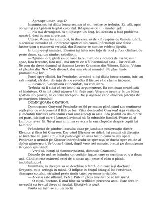 — Aproape uman, aşa-i?
Instantaneu îşi dădu brusc seama că nu rostise ce trebuia. Ea păli, apoi
obrajii îşi recăpătară treptat coloritul. Răspunse cu un zâmbet gol:
— Nu mă deranjează că-ţi lipseşte un braţ. Nu aceasta a fost problema
noastră, deşi tu aşa ai pretins.
Uitase. Acum îşi aminti că, în durerea sa de a fi respins de femeia iubită,
o acuzase înciudat că-i întorsese spatele din cauza infirmităţii sale fizice –
fusese doar o manevră verbală, dar Eleanor se simţise evident jignită.
În timp ce-şi amintea, Eleanor îşi întorsese faţa de la el şi fixa clădirea de
peste drum, cu un zâmbet satisfăcut.
— Zgârie-nori, gândi ea cu voce tare, înalţi de cincizeci de metri; unul
opac, fără ferestre, fără uşi – mă întreb ce o fi însemnând asta – iar celălalt…
Ne vom da drept domnul şi doamna Lester Cranston din Winora, Idaho. Voiam
să plecăm din New York diseară, dar am văzut anunţul. Ne plac toate
promisiunile lor.
Porni spre clădiri. Iar Pendrake, urmând-o, îşi dădu brusc seama, într-un
salt mental, că doar dorinţa de a o revedea îl făcuse să o cheme încoace.
— Eleanor, o atenţionă el încordat, nu vom intra.
Trebuia să fi ştiut că era inutil să argumenteze. Ea continua neabătută
să înainteze. O urmă până ajunseră în faţa unei fetişcane aşezate la un birou
spaţios din plastic, în centrul încăperii. Se şi aşezase când observă plăcuţa de
pe marginea biroului:
DOMNIŞOARA GRAYSON.
Domnişoara Grayson! Pendrake se foi pe scaun până când un sentiment
copleşitor de stânjeneală îl fixă pe loc. Fiica doctorului Grayson! Aşa vasăzică,
şi membrii familiei savantului erau amestecaţi în asta. Era posibil ca doi dintre
cei patru bărbaţi care-i furaseră avionul să fie odraslele familiei. Poate că şi
Lambton avea fii. Nu-şi mai amintea ce scria în enciclopedie despre copiii lui
Lambton.
Frământat de gânduri, asculta doar pe jumătate conversaţia dintre
Eleanor şi fiica lui Grayson. Dar când Eleanor se ridică, îşi aminti că discuţia
se învârtise în jurul unui test psihologic ce avea loc în camera din spate.
Pendrake o urmări pe Eleanor îndreptându-se spre uşa ce ducea spre cel de-al
doilea zgârie-nori. Se bucură când, după vreo trei minute, o auzi pe domnişoara
Grayson spunând:
— Vreţi să intraţi şi dumneavoastră, domnule Cranston?
Dincolo de uşă se întindea un coridor îngust care se termina cu o a doua
uşă. Când atinse mânerul celei de-a doua uşi, peste el căzu o plasă,
imobilizându-l.
Simultan, în dreapta sa se deschise o fantă, din care ieşi doctorul
Grayson, cu o seringă în mână. O înfipse în braţul stâng al lui Pendrake,
deasupra cotului, strigând peste umăr unei persoane invizibile:
— Acesta este ultimul, Peter. Putem pleca imediat ce se întunecă.
— O clipă, doctore. E mai bine să verificăm perechea asta. Este ceva în
neregulă cu braţul drept al tipului. Uitaţi-vă la poză.
Fanta se închise cu un declic.
 