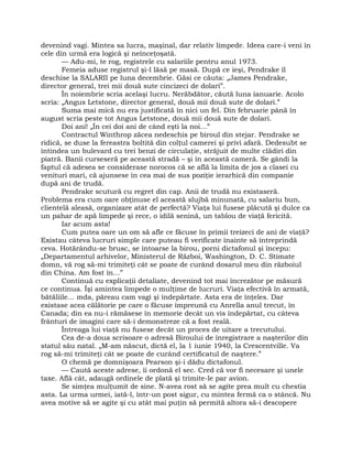 devenind vagi. Mintea sa lucra, maşinal, dar relativ limpede. Ideea care-i veni în
cele din urmă era logică şi neînceţoşată.
— Adu-mi, te rog, registrele cu salariile pentru anul 1973.
Femeia aduse registrul şi-l lăsă pe masă. După ce ieşi, Pendrake îl
deschise la SALARII pe luna decembrie. Găsi ce căuta: „James Pendrake,
director general, trei mii două sute cincizeci de dolari”.
În noiembrie scria acelaşi lucru. Nerăbdător, căută luna ianuarie. Acolo
scria: „Angus Letstone, director general, două mii două sute de dolari.”
Suma mai mică nu era justificată în nici un fel. Din februarie până în
august scria peste tot Angus Letstone, două mii două sute de dolari.
Doi ani! „În cei doi ani de când eşti la noi…”
Contractul Winthrop zăcea nedeschis pe biroul din stejar. Pendrake se
ridică, se duse la fereastra boltită din colţul camerei şi privi afară. Dedesubt se
întindea un bulevard cu trei benzi de circulaţie, străjuit de multe clădiri din
piatră. Banii curseseră pe această stradă – şi în această cameră. Se gândi la
faptul că adesea se considerase norocos că se află la limita de jos a clasei cu
venituri mari, că ajunsese în cea mai de sus poziţie ierarhică din companie
după ani de trudă.
Pendrake scutură cu regret din cap. Anii de trudă nu existaseră.
Problema era cum oare obţinuse el această slujbă minunată, cu salariu bun,
clientelă aleasă, organizare atât de perfectă? Viaţa lui fusese plăcută şi dulce ca
un pahar de apă limpede şi rece, o idilă senină, un tablou de viaţă fericită.
Iar acum asta!
Cum putea oare un om să afle ce făcuse în primii treizeci de ani de viaţă?
Existau câteva lucruri simple care puteau fi verificate înainte să întreprindă
ceva. Hotărându-se brusc, se întoarse la birou, porni dictafonul şi începu:
„Departamentul arhivelor, Ministerul de Război, Washington, D. C. Stimate
domn, vă rog să-mi trimiteţi cât se poate de curând dosarul meu din războiul
din China. Am fost în…”
Continuă cu explicaţii detaliate, devenind tot mai încrezător pe măsură
ce continua. Îşi amintea limpede o mulţime de lucruri. Viaţa efectivă în armată,
bătăliile… mda, păreau cam vagi şi îndepărtate. Asta era de înţeles. Dar
existase acea călătorie pe care o făcuse împreună cu Anrella anul trecut, în
Canada; din ea nu-i rămăsese în memorie decât un vis îndepărtat, cu câteva
frânturi de imagini care să-i demonstreze că a fost reală.
Întreaga lui viaţă nu fusese decât un proces de uitare a trecutului.
Cea de-a doua scrisoare o adresă Biroului de înregistrare a naşterilor din
statul său natal. „M-am născut, dictă el, la 1 iunie 1940, la Crescentville. Va
rog să-mi trimiteţi cât se poate de curând certificatul de naştere.”
O chemă pe domnişoara Pearson şi-i dădu dictafonul.
— Caută aceste adrese, îi ordonă el sec. Cred că vor fi necesare şi unele
taxe. Află cât, adaugă ordinele de plată şi trimite-le par avion.
Se simţea mulţumit de sine. N-avea rost să se agite prea mult cu chestia
asta. La urma urmei, iată-l, într-un post sigur, cu mintea fermă ca o stâncă. Nu
avea motive să se agite şi cu atât mai puţin să permită altora să-i descopere
 