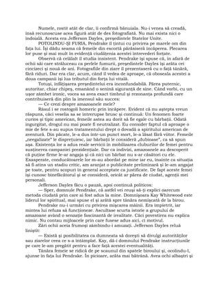 Numele, rostit atât de clar, îi confirmă bănuiala. Nu-i venea să creadă,
însă recunoscuse acea figură atât de des fotografiată. Nu mai exista nici o
îndoială. Acesta era Jefferson Dayles, preşedintele Statelor Unite.
POTOLINDU-ŞI FURIA, Pendrake îl ţintui cu privirea pe marele om din
faţa lui. Îşi dădu seama că femeile din escortă părăsiseră încăperea. Plecarea
lor puse şi mai mult în evidenţă ciudăţenia acestei întrevederi forţate.
Observă că celălalt îl studia insistent. Pendrake îşi spuse că, în afară de
ochii săi care străluceau ca perlele fumurii, preşedintele Dayles îşi arăta cei
cincizeci şi nouă de ani. Fotografiile din ziare îl prezentaseră cu o faţă tânără,
fără riduri. Dar era clar, acum, când îl vedea de aproape, că oboseala acestei a
doua campanii îşi lua tributul din forţa lui vitală.
Totuşi, înfăţişarea preşedintelui era inconfundabilă. Părea puternic,
autoritar, chiar chipeş, emanând o senină siguranţă de sine. Când vorbi, cu un
uşor zâmbet ironic, vocea sa avea exact timbrul şi rezonanţa profundă care
contribuiseră din plin la imensul său succes:
— Ce crezi despre amazoanele mele?
Râsul i se rostogoli homeric prin încăpere. Evident că nu aştepta vreun
răspuns, căci veselia sa se întrerupse brusc şi continuă: Un fenomen foarte
curios şi tipic american, femeile astea au dorit să fie egale cu bărbaţii. Odată
ingurgitat, drogul nu mai poate fi neutralizat. Eu consider faptul că aproape o
mie de fete s-au supus tratamentului drept o dovadă a spiritului american de
aventură. Din păcate, le-a dus într-un punct mort, le-a lăsat fără viitor. Femeile
„neegalizate” le dispreţuiesc, iar bărbaţii le consideră „dubioase”, ca să spun
aşa. Existenţa lor a adus reale servicii în mobilizarea cluburilor de femei pentru
susţinerea campaniei prezidenţiale. Dar ca indivizi, amazoanele au descoperit
că puţine firme le-ar angaja şi că nici un bărbat nu s-ar căsători cu ele.
Exasperate, conducătoarele lor m-au abordat pe mine iar eu, înainte ca situaţia
să fi atins un stadiu critic, am aranjat o publicitate preliminară şi le-am angajat
pe toate, pentru scopuri în general acceptate ca justificate. De fapt aceste femei
îşi cunosc binefăcătorul şi se consideră, oricât ar părea de ciudat, agenţii mei
personali.
Jefferson Dayles făcu o pauză, apoi continuă politicos:
— Sper, domnule Pendrake, că astfel vei reuşi să-ţi explici oarecum
metoda ciudată prin care ai fost adus la mine. Domnişoara Kay Whitewood este
liderul lor spiritual, mai spuse el şi arătă spre tânăra nemişcată de la birou.
Pendrake nu-i urmări cu privirea mişcarea mâinii. Era împietrit, iar
mintea lui refuza să funcţioneze. Ascultase scurta istorie a grupului de
amazoane având o senzaţie fascinantă de irealitate. Căci povestirea nu explica
nimic. Nu contau mijloacele prin care fusese adus aici, ci motivul.
Zări ochii aceia frumoşi zâmbindu-i amuzaţi. Jefferson Dayles reluă
liniştit:
— Există şi posibilitatea ca dumneata să doreşti să divulgi autorităţilor
sau ziarelor ceea ce s-a întâmplat. Kay, dă-i domnului Pendrake instrucţiunile
pe care le-am pregătit pentru a face faţă acestei eventualităţi.
Tânăra femeie se ridică de pe scaunul din spatele biroului şi, ocolindu-l,
ajunse în faţa lui Pendrake. În picioare, arăta mai bătrână. Avea ochi albaştri şi
 