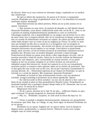 de descris. Este ca şi cum creierul se istoveşte singur, luptându-se cu mediul
său intelectual.
Se opri şi ridică din sprâncene, de parcă ar fi căutat o comparaţie
corectă. Pendrake avu timp să gândească uluit: de ce i se dezvăluia lui această
motivaţie intimă, detaliată?
Şeful Executivului îşi ridică privirea. Părea să nu-şi dea seama că se
oprise. Continuă:
— Dar aceasta nu este totul. Ai amintit de lămpile cu vid! Zâmbi obosit.
Domnule Pendrake, unul dintre calificativele mele este cel de M. S., ceea ce mi-
a permis să înţeleg înspăimântătoarea problemă cu care se confruntă
tehnologia modernă, cea a imposibilităţii ca un singur om să înveţe tot ce este
de ştiut chiar într-o singură ştiinţă. Dar să ne întoarcem la lămpi: puţini ştiu,
dar un număr de laboratoare renumite au captat, de câţiva ani deja, semnale
radio slabe despre care se crede că îşi au originea pe Venus. În urmă cu şase
luni am hotărât să aflu din ce cauză nu s-a înregistrat nici un progres în
direcţia amplificării semnalelor. Am invitat trei dintre cei mai mari specialişti în
câmpuri electronice să-mi explice ce nu merge. Unul dintre ei proiectează
lămpi, altul circuite; cel de-al treilea încearcă să sintetizeze rezultatul muncii
primilor doi. Necazul este că studiul lămpilor necesită o viaţă întreagă.
Proiectantul de lămpi nu poate avea decât o idee vagă despre circuite, căci şi
acestea necesită o viaţă de studiu. Omul de la circuite trebuie să folosească
lămpile de care dispune, căci, cunoscându-le numai teoretic, el nu poate
explica şi nici nu-şi poate imagina ce ar trebui să facă un tub pentru a
îndeplini scopul din mintea lui. Aceşti trei oameni la un loc au cunoştinţele
necesare pentru a construi nişte aparate radio noi şi uluitor de puternice. Dar
ei dau greş din nou şi din nou şi din nou. Nu-şi pot concentra cunoştinţele în
aceeaşi direcţie. Ei… Observând expresia de pe chipul lui Pendrake, se opri şi
întrebă cu o urmă de zâmbet: Mă urmăreşti, domnule Pendrake?
Pendrake se înclină în faţa schimonoselii ironice care era zâmbetul
celuilalt. Lungul monolog îi permisese să-şi adune gândurile. Spuse:
— Eu văd lucrurile în felul următor: un mic om de afaceri a fost cules cu
forţa de pe stradă şi adus în faţa preşedintelui Statelor Unite. Preşedintele se
lansează imediat într-o prelegere despre lămpi radio şi TV. Domnule, dar nu are
nici un sens. Ce doriţi de la mine?
Răspunsul veni încet:
— Pe de o parte, doream să te văd. Pe de alta… Jefferson Dayles se opri,
apoi continuă: Ce grupă sanguină ai, domnule Pendrake?
— Păi, eu… Pendrake, surprins, se uită uluit la omul din faţa lui. Ce
grupă?
— Vreau o analiză a sângelui dumneavoastră, răspunse sec preşedintele.
Se întoarse spre fată. Kay, ia-i sânge, te rog. Sunt sigur că domnul Pendrake nu
se va opune.
Pendrake nu se opuse. Îngădui să i se apuce mâna. Acul îl înţepă în
degetul mare, producându-i o uşoară durere. Observă curios cum curgea
sângele roşu în tubul seringii.
 