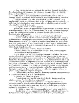 — Asta este tot, încheie preşedintele. La revedere, domnule Pendrake…
Mi-a făcut plăcere să te cunosc. Kay, cheam-o te rog pe Mabel să-l ducă la
birou pe domnul Pendrake.
Mabel părea să fie numele conducătoarei escortei, căci ea intră în
cameră, urmată de celelalte. Peste un minut, Pendrake era în hol şi apoi în lift.
După plecarea lui Pendrake, marele bărbat rămase nemişcat, cu un
zâmbet înţepenit pe faţă. Privi spre femeie, dar ea fixa cu privirea biroul. Încet,
Jefferson Dayles se întoarse spre ecranul aflat în colţul încăperii, în spatele
său, lângă fereastră. Rosti liniştit:
— În regulă, domnule Nypers, poţi ieşi.
Nypers atâta aşteptase. Apăru înainte ca preşedintele să fi sfârşit fraza şi
se îndreptă vioi spre scaunul indicat de acesta. Jefferson Dayles aşteptă până
ce degetele bătrânului se aşezară pe mânerul ornamental din metal al
fotoliului, apoi grăi încetişor:
— Domnule Nypers, juri că ceea ce ne-ai relatat este adevărat?
— Fiecare cuvinţel! Bătrânul continuă energic: V-am prezentat povestea
grupului nostru fără să pomenesc nume sau locuri. Am ajuns într-un impas
unde vom avea, în scurt timp, nevoie de ajutorul guvernului, dar până când îl
vom cere, vă avertizez… că orice încercare de a ne investiga ar putea avea ca
rezultat refuzul nostru de a vă oferi cunoştinţele pe care le-am acumulat. Vreau
să înţelegeţi limpede aceasta.
Se făcu linişte. Într-un târziu, Kay interveni tăios:
— Să nu-l ameninţaţi pe preşedintele Statelor Unite, domnule Nypers.
Dând din umeri, Nypers continuă:
— În urmă cu ceva mai mult de doi ani, domnul Pendrake a fost expus
accidental unui tip neobişnuit de radiaţii. Nu am putut interveni pentru a
preveni expunerea. El a găsit ceva pierdut de noi. Apoi, în loc să lase lucrurile
baltă, ne-a descoperit, şi astfel am aflat că el – ca şi unii dintre noi înaintea lui
– devenise totipotent. În timpul stadiului mai avansat, pe măsură ce procesul
înaintează, persoana care posedă celule totipotente îşi pierde memoria, aşa că i-
am furnizat lui Pendrake, prin sugestii în timpul somnului şi prin înregistrări
sub hipnoză, memoria pe care am dorit noi s-o aibă. Toţi totipotenţii redevin
tineri, iar sângele lor, dacă este transfuzat în mod adecvat, poate întineri pe
oricine care posedă aceeaşi grupă sanguină.
— Dar aceste transfuzii nu provoacă pierderea memoriei persoanelor care
le primesc? rosti Kay întrebarea cu repeziciune.
— Sigur că nu! o asigură' Nypers.
— Pentru câtă vreme, întrebă preşedintele Dayles după o pauză, va
rămâne domnul Pendrake în stare totipotentă?
— Tot timpul, veni răspunsul, dar este o condiţie latentă care se
activează numai în cazul unei solicitări fizice. Am descoperit anumite injecţii
care provoacă o astfel de solicitare, deşi procesul de maturizare a celulelor
totipotente durează câteva luni.
— Şi i-aţi făcut aceste injecţii domnului Pendrake? spuse preşedintele.
— Da, doctorul său i le-a administrat. Pendrake crede că sunt vitamine.
I-am stimulat interesul pentru astfel de lucruri, deşi este, de felul lui, un
 