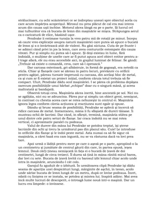 strălucitoare, cu ochi scânteietori ce se îndreptau uneori spre obiectul acela cu
care acum împărţea acoperişul. Mirosul nu prea plăcut de cal era mai intens
acum din cauza uşii închise. Motorul zăcea lângă ea pe o parte. Şi lucrul cel
mai tulburător era că bucata de lemn din maşinărie se mişca. Străpungea aerul
ca o caricatură de elice, bâzâind uşor.
Pendrake îi estimase turaţia la vreo patru mii de rotaţii pe minut. Începu
să caute vreo explicaţie asupra naturii maşinăriei care putea să apuce o bucată
de lemn şi s-o învârtească atât de violent. Nu găsi niciuna. Cuta de pe frunte i
se adânci când privi în jos la lemn, care avea contururile estompate din cauza
vitezei. Pur şi simplu nu putea să-l apuce. Şi deşi existau în lume, fără
îndoială, o mulţime de unelte care ar fi putut apuca acel obiect rotitor pentru a-
l trage afară, ele nu erau accesibile aici, în grajdul luminat de felinar. Se gândi:
„Trebuie să existe o comandă, ceva, care să-l oprească.”
Dar carcasa exterioară, gri-albăstruie, în formă de gogoaşă, era netedă ca
sticla. Chiar şi flanşele care se zăreau în patru locuri, prevăzute cu orificii
pentru agăţat, păreau turnate împreună cu carcasa, din acelaşi bloc de metal,
ca şi cum ar fi existat un proiect iniţial, conform căruia totul trebuia să fie
compact. Uluit, Pendrake dădu ocol maşinăriei. I se părea că problema depăşea
oarecum posibilităţile unui bărbat „echipat” doar cu o singură mână, şi aceea
maltratată şi bandajată.
Observă totuşi ceva. Maşinăria zăcea inertă, bine ancorată pe sol. Nici nu
se zgâlţâia, nici nu se zdruncina. Părea pur şi simplu un obiect greoi, nemişcat,
în contrast cu chestia aceea care se rotea nebuneşte în centrul ei. Maşinăria
ignora legea conform căreia acţiunea şi reacţiunea sunt egale şi opuse.
Dându-şi brusc seama de posibilităţi, Pendrake se aplecă şi încercă să
ridice carcasa de metal. Instantaneu, mâna îi fu sfâşiată de dureri tăioase. Îi
musteau ochii de lacrimi. Dar când, în sfârşit, termină, maşinăria stătea pe
unul dintre cele patru seturi de flanşe. Iar craca îndoită nu se mai rotea
vertical, ci aproximativ paralel cu podeaua.
Valul de durere din mâna lui Pendrake se potolea treptat, îşi şterse
lacrimile din ochi şi trecu la următorul pas din planul său. Cuie! Le introduse
în orificiile din flanşe şi le îndoi peste metal. Asta numai ca să fie sigur că
maşinăria, a cărei bază era cam îngustă, nu se va răsturna dacă va lovi prea
tare.
Apoi urmă o lădiţă pentru mere pe care o aşeză pe o parte, apropiind-o la
un centimetru şi jumătate de centrul găurii din care, în partea opusă, ieşea
lemnul. Două cărţi ţineau nemişcată în faţa ei o bucată de ţeavă de doi
centimetri, lungă de circa treizeci. Îl durea să ţină în mâna rănită micul baros,
dar lovi cu sete. Bucata de ţeavă lovită cu barosul izbi lemnul chiar acolo unde
intra în maşinărie, aruncându-l cât colo.
Garajul fu zguduit de o izbitură. În următoarea clipă Pendrake îşi dădu
seama de apariţia unei despicături lungi, mărginite de aşchii, în tavan, acolo
unde sărise bucata de lemn lungă de un metru, după ce lovise podeaua. Încet,
odată cu liniştea ce se instala, se potolea şi mintea lui. Inspiră adânc. Mai avea
încă multe lucruri de descoperit, o întreagă lume nouă într-o maşină. Dar un
lucru era limpede: o învinsese.
 