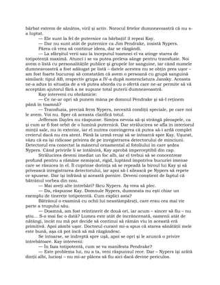 bărbat extrem de sănătos, viril şi activ. Norocul fetelor dumneavoastră că nu s-
a luptat.
— Ele sunt la fel de puternice ca bărbaţii! îl repezi Kay.
— Dar nu sunt atât de puternice ca Jim Pendrake, insistă Nypers.
Părea că vrea să continue ideea, dar se răzgândi.
— La sfârşitul verii sau la începutul toamnei el va atinge starea de
totipotenţă maximă. Atunci i se va putea preleva sânge pentru transfuzie. Noi
avem o listă cu personalităţile publice şi grupele lor sanguine, iar când numele
dumneavoastră a fost adăugat pe listă – datele acestea nu se obţin prea uşor –
am fost foarte bucuroşi să constatăm că avem o persoană cu grupă sanguină
similară: tipul AB, respectiv grupa a IV-a după nomenclatura Jansky. Aceasta
ne-a adus în situaţia de a vă putea aborda cu o ofertă care ne-ar permite să vă
acceptăm ajutorul fără a ne supune total puterii dumneavoastră.
Kay interveni cu obrăznicie:
— Ce ne-ar opri să punem mâna pe domnul Pendrake şi să-l reţinem
până în toamnă?
— Transfuzia, preciză ferm Nypers, necesită condiţii speciale, pe care noi
le avem. Voi nu. Sper că aceasta clarifică totul.
Jefferson Dayles nu răspunse. Simţea nevoia să-şi strângă pleoapele, ca
şi cum ar fi fost orbit de o lumină puternică. Dar strălucirea se afla în interiorul
minţii sale, nu în exterior, iar el nutrea convingerea că putea să-i ardă complet
creierul dacă nu era atent. Până la urmă reuşi să se întoarcă spre Kay. Uşurat,
văzu că ea îşi ridicase privirea de pe înregistrarea detectorului de minciuni.
Detectorul era conectat la mânerul ornamental al fotoliului în care şedea
Nypers. Când privirile li se întâlniră, Kay aprobă imperceptibil din cap.
Strălucirea deveni imediat un foc alb, iar el trebui să se concentreze
profund pentru a rămâne nemişcat, rigid, luptând împotriva bucuriei imense
care se răsucea în el. Îl cuprinse dorinţa să se repeadă la biroul lui Kay şi să
privească înregistrarea detectorului, iar apoi să-l silească pe Nypers să repete
ce spusese. Dar îşi înfrână şi această pornire. Deveni conştient de faptul că
bătrânul vorbea din nou.
— Mai aveţi alte întrebări? făcu Nypers. Aş vrea să plec.
— Da, răspunse Kay. Domnule Nypers, dumneata nu eşti chiar un
exemplu de tinereţe totipotentă. Cum explici asta?
Bătrânul o examină cu ochii lui neastâmpăraţi, care erau cea mai vie
parte a trupului său.
— Doamnă, am fost reîntinerit de două ori, iar acum – sincer să fiu – nu
ştiu… S-o mai fac o dată? Lumea este atât de încrâncenată, oamenii atât de
nătângi, încât nu mă pot decide să continui să rămân viu în această eră
primitivă. Apoi zâmbi uşor. Doctorul curant mi-a spus că starea sănătăţii mele
este bună, aşa că pot încă să mă răzgândesc.
Se întoarse, se îndreptă spre uşă, apoi se opri şi le aruncă o privire
întrebătoare. Kay interveni:
— În faza totipotentă, cum se va manifesta Pendrake?
— Este problema lui, nu a ta, veni răspunsul rece. Dar – Nypers îşi arătă
dinţii albi, lucioşi – nu mi-ar plăcea să fiu aici dacă devine periculos.
 