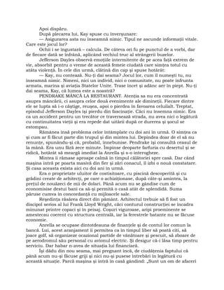 Apoi dispăru.
După plecarea lui, Kay spuse cu înverşunare:
— Asigurarea asta nu înseamnă nimic. Tipul ne ascunde informaţii vitale.
Care este jocul lor?
Ochii i se îngustară – calcula. De câteva ori fu pe punctul de a vorbi, dar
de fiecare dată se înfrână, aplicând vechiul truc al strângerii buzelor.
Jefferson Dayles observă emoţiile intermitente de pe acea faţă extrem de
vie, absorbit pentru o vreme de această femeie ciudată care simţea totul cu
atâta violenţă. În cele din urmă, clătină din cap şi spuse hotărât:
— Kay, nu contează. Nu-ţi dai seama? Jocul lor, cum îl numeşti tu, nu
înseamnă nimic. Nimeni, nici un individ, nici o comunitate, nu poate înfrunta
armata, marina şi aviaţia Statelor Unite. Trase încet şi adânc aer în piept. Nu-ţi
dai seama, Kay, că lumea este a noastră?
PENDRAKE MÂNCĂ LA RESTAURANT. Atenţia sa nu era concentrată
asupra mâncării, ci asupra celor două evenimente ale dimineţii. Fiecare dintre
ele se lupta să i-o câştige, reuşea, apoi o pierdea în favoarea celuilalt. Treptat,
episodul Jefferson Dayles îşi pierdu din fascinaţie. Căci nu însemna nimic. Era
ca un accident pentru un trecător ce traversează strada, nu avea nici o legătură
cu continuitatea vieţii şi era repede dat uitării după ce durerea şi şocul se
estompau.
Rămânea însă problema celor întâmplate cu doi ani în urmă. O simţea ca
şi cum ar fi făcut parte din trupul şi din mintea lui. Depindea doar de el să nu
renunţe, spunându-şi că, probabil, înnebunise. Pendrake îşi consultă ceasul de
la mână. Era unu fără zece minute. Împinse deoparte farfuria cu desertul şi se
ridică, hotărât să meargă imediat la Anrella şi s-o interogheze.
Mintea îi rămase aproape calmă în timpul călătoriei spre casă. Dar când
maşina intră pe poarta masivă din fier şi zări conacul, îl izbi o nouă constatare.
Şi casa aceasta exista aici cu doi ani în urmă.
Era o proprietate uluitor de costisitoare, cu piscină descoperită şi cu
grădini create de arhitecţi, pe care o achiziţionase, după câte-şi amintea, la
preţul de nouăzeci de mii de dolari. Până acum nu se gândise cum de
economisise destui bani ca să-şi permită o casă atât de splendidă. Suma
păruse cumva în concordanţă cu mijloacele sale.
Reşedinţa răsărea direct din pământ. Arhitectul trebuie să fi fost un
discipol serios al lui Frank Lloyd Wright, căci conturul construcţiei se încadra
minunat printre copaci şi în peisaj. Coşuri viguroase, aripi proeminente se
amestecau coerent cu structura centrală, iar la ferestrele batante nu se făcuse
economie.
Anrella se ocupase dintotdeauna de finanţele şi de contul lor comun la
bancă. Lui, acest aranjament îi permitea ca în timpul liber să poată citi, să
joace golf, să organizeze ocazional partide de vânătoare şi pescuit, să zboare de
pe aerodromul său personal cu avionul electric. Şi desigur că-i lăsa timp pentru
serviciu. Dar habar n-avea de situaţia lui financiară.
Îşi dădu din nou seama, mai pregnant încă, de ciudăţenia faptului că
până acum nu-şi făcuse griji şi nici nu-şi pusese întrebări în legătură cu
această situaţie. Parcă maşina şi intră în casă gândind: „Sunt un om de afaceri
 
