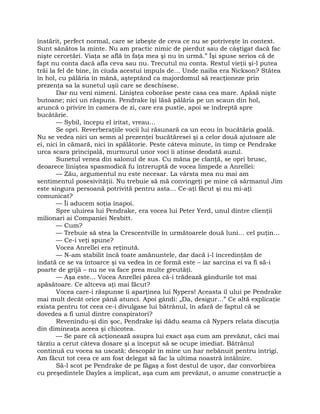 înstărit, perfect normal, care se izbeşte de ceva ce nu se potriveşte în context.
Sunt sănătos la minte. Nu am practic nimic de pierdut sau de câştigat dacă fac
nişte cercetări. Viaţa se află în faţa mea şi nu în urmă.” Îşi spuse serios că de
fapt nu conta dacă afla ceva sau nu. Trecutul nu conta. Restul vieţii şi-l putea
trăi la fel de bine, în ciuda acestui impuls de… Unde naiba era Nickson? Stătea
în hol, cu pălăria în mână, aşteptând ca majordomul să reacţioneze prin
prezenţa sa la sunetul uşii care se deschisese.
Dar nu veni nimeni. Liniştea coborâse peste casa cea mare. Apăsă nişte
butoane; nici un răspuns. Pendrake îşi lăsă pălăria pe un scaun din hol,
aruncă o privire în camera de zi, care era pustie, apoi se îndreptă spre
bucătărie.
— Sybil, începu el iritat, vreau…
Se opri. Reverberaţiile vocii lui răsunară ca un ecou în bucătăria goală.
Nu se vedea nici un semn al prezenţei bucătăresei şi a celor două ajutoare ale
ei, nici în cămară, nici în spălătorie. Peste câteva minute, în timp ce Pendrake
urca scara principală, murmurul unor voci îi atinse deodată auzul.
Sunetul venea din salonul de sus. Cu mâna pe clanţă, se opri brusc,
deoarece liniştea spasmodică fu întreruptă de vocea limpede a Anrellei:
— Zău, argumentul nu este necesar. La vârsta mea nu mai am
sentimentul posesivităţii. Nu trebuie să mă convingeţi pe mine că sărmanul Jim
este singura persoană potrivită pentru asta… Ce-aţi făcut şi nu mi-aţi
comunicat?
— Îi aducem soţia înapoi.
Spre uluirea lui Pendrake, era vocea lui Peter Yerd, unul dintre clienţii
milionari ai Companiei Nesbitt.
— Cum?
— Trebuie să stea la Crescentville în următoarele două luni… cel puţin… 
— Ce-i veţi spune?
Vocea Anrellei era reţinută.
— N-am stabilit încă toate amănuntele, dar dacă i-l încredinţăm de
îndată ce se va întoarce şi va vedea în ce formă este – iar sarcina ei va fi să-i
poarte de grijă – nu ne va face prea multe greutăţi.
— Aşa este… Vocea Anrellei părea că-i trădează gândurile tot mai
apăsătoare. Ce altceva aţi mai făcut?
Vocea care-i răspunse îi aparţinea lui Nypers! Aceasta îl ului pe Pendrake
mai mult decât orice până atunci. Apoi gândi: „Da, desigur…” Ce altă explicaţie
exista pentru tot ceea ce-i divulgase lui bătrânul, în afară de faptul că se
dovedea a fi unul dintre conspiratori?
Revenindu-şi din şoc, Pendrake îşi dădu seama că Nypers relata discuţia
din dimineaţa aceea şi chicotea.
— Se pare că acţionează asupra lui exact aşa cum am prevăzut, căci mai
târziu a cerut câteva dosare şi a început să se ocupe imediat. Bătrânul
continuă cu vocea sa uscată: descopăr în mine un har nebănuit pentru intrigi.
Am făcut tot ceea ce am fost delegat să fac la ultima noastră întâlnire.
Să-l scot pe Pendrake de pe făgaş a fost destul de uşor, dar convorbirea
cu preşedintele Dayles a implicat, aşa cum am prevăzut, o anume construcţie a
 