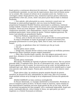 frazei pentru a contracara detectorul de minciuni… Deoarece am spus adevărul
în problemele esenţiale, nu mă tem de repercusiuni, deşi cred că femeia aceea
ne va urmări. Mi-e teamă că trebuie să ne asumăm acest risc. Încheie cu o
convingere calmă: După părerea mea, momentul oportun pentru informarea
preşedintelui a fost aici, acum, când l-am putut pune faţă în faţă cu domnul
Pendrake.
— Într-adevăr, altă alternativă nu avem, interveni o nouă voce, iar
Pendrake se simţi profund zguduit, căci era vocea lui Nesbitt însuşi,
proprietarul Companiei Nesbitt! Suntem ameninţaţi cu anihilarea, continuă
acelaşi individ. Crimele au fost comise de cineva care cunoştea întregul proiect
Lambton. Dacă noi avem dreptate – dacă Germania de Est, acţionând sub
conducerea sovietelor, este răspunzătoare, atunci nu mai este doar o simplă
problemă particulară. Avem nevoie de ajutor. Trebuie implicat guvernul. De
aceea l-am abordat pe preşedintele Dayles.
Glasul lui Nickson, majordomul, se auzi grav, ferm:
— Totuşi, ceea ce facem noi acum este un ultim efort la nivel particular.
În timp ce Pendrake se lupta să priceapă că până şi servitorii erau
personaje proeminente în acest grup, Sybil, fata în casă, rosti autoritar şi
liniştit:
— Anrella, ne gândeam chiar să-l trimitem pe Jim pe Lună.
— De ce?
Anrella părea sincer uluită.
— Draga mea, situaţia devine critică şi este timpul să verificăm povestea
răposatului domn Lambton asupra originii maşinăriei.
— Bine, făcu Anrella după o pauză, Jim este singura persoană care o
poate face, deoarece el nu este în măsură să ne divulge secretele, orice s-ar
întâmpla.
Anrella părea resemnată.
Mai târziu, Pendrake îşi reproşă că plecase tocmai atunci. Dar nu putuse
proceda altfel. Îl copleşise frica, frica de a fi descoperit aici, acum, înainte să se
fi putut gândi la ceea ce auzise. Se strecură în jos pe scări, îşi luă pălăria şi se
îndreptă spre uşă. Afară, observă pentru prima dată că de cealaltă parte a casei
erau parcate mai multe maşini. Fusese prea concentrat ca să le observe când
intrase.
După câteva clipe, îşi conducea propria maşină dincolo de poarta
metalică, pe drumul de ţară, îndreptându-se către oraş. Ştia că în această
după-amiază trebuia să-şi învingă şi să-şi stăpânească furtuna din gândurile
sale.
ZILELE ALERGAU şi viaţa continua nestingherită.
În fiecare dimineaţă, cu excepţia sâmbetelor şi duminicilor, Pendrake se
urca în maşină şi pleca la birou. În fiecare seară se întorcea, oprea maşina în
faţa impunătoarei reşedinţe ascunse după gardul de fier şi lua cina, servit de
un personal excepţional de bine pregătit, într-o ambianţă impecabilă, după care
urma o perioadă plăcută, cititul relaxat în birou, iar apoi patul, pe care-l
împărţea cu o femeie frumoasă şi iubitoare.
 