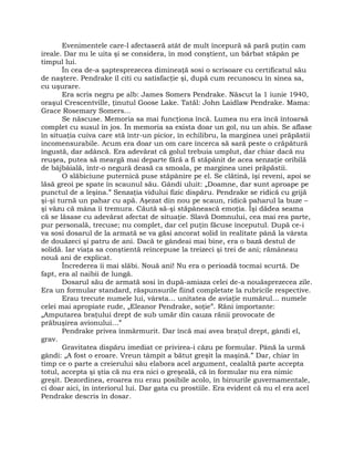 Evenimentele care-l afectaseră atât de mult începură să pară puţin cam
ireale. Dar nu le uita şi se considera, în mod conştient, un bărbat stăpân pe
timpul lui.
În cea de-a şaptesprezecea dimineaţă sosi o scrisoare cu certificatul său
de naştere. Pendrake îl citi cu satisfacţie şi, după cum recunoscu în sinea sa,
cu uşurare.
Era scris negru pe alb: James Somers Pendrake. Născut la 1 iunie 1940,
oraşul Crescentville, ţinutul Goose Lake. Tatăl: John Laidlaw Pendrake. Mama:
Grace Rosemary Somers…
Se născuse. Memoria sa mai funcţiona încă. Lumea nu era încă întoarsă
complet cu susul în jos. În memoria sa exista doar un gol, nu un abis. Se aflase
în situaţia cuiva care stă într-un picior, în echilibru, la marginea unei prăpăstii
incomensurabile. Acum era doar un om care încerca să sară peste o crăpătură
îngustă, dar adâncă. Era adevărat că golul trebuia umplut, dar chiar dacă nu
reuşea, putea să meargă mai departe fără a fi stăpânit de acea senzaţie oribilă
de bâjbâială, într-o negură deasă ca smoala, pe marginea unei prăpăstii.
O slăbiciune puternică puse stăpânire pe el. Se clătină, îşi reveni, apoi se
lăsă greoi pe spate în scaunul său. Gândi uluit: „Doamne, dar sunt aproape pe
punctul de a leşina.” Senzaţia vidului fizic dispăru. Pendrake se ridică cu grijă
şi-şi turnă un pahar cu apă. Aşezat din nou pe scaun, ridică paharul la buze –
şi văzu că mâna îi tremura. Căută să-şi stăpânească emoţia. Îşi dădea seama
că se lăsase cu adevărat afectat de situaţie. Slavă Domnului, cea mai rea parte,
pur personală, trecuse; nu complet, dar cel puţin făcuse începutul. După ce-i
va sosi dosarul de la armată se va găsi ancorat solid în realitate până la vârsta
de douăzeci şi patru de ani. Dacă te gândeai mai bine, era o bază destul de
solidă. Iar viaţa sa conştientă reîncepuse la treizeci şi trei de ani; rămâneau
nouă ani de explicat.
Încrederea îi mai slăbi. Nouă ani! Nu era o perioadă tocmai scurtă. De
fapt, era al naibii de lungă.
Dosarul său de armată sosi în după-amiaza celei de-a nouăsprezecea zile.
Era un formular standard, răspunsurile fiind completate la rubricile respective.
Erau trecute numele lui, vârsta… unitatea de aviaţie numărul… numele
celei mai apropiate rude, „Eleanor Pendrake, soţie”. Răni importante:
„Amputarea braţului drept de sub umăr din cauza rănii provocate de
prăbuşirea avionului…”
Pendrake privea înmărmurit. Dar încă mai avea braţul drept, gândi el,
grav.
Gravitatea dispăru imediat ce privirea-i căzu pe formular. Până la urmă
gândi: „A fost o eroare. Vreun tâmpit a bătut greşit la maşină.” Dar, chiar în
timp ce o parte a creierului său elabora acel argument, cealaltă parte accepta
totul, accepta şi ştia că nu era nici o greşeală, că în formular nu era nimic
greşit. Dezordinea, eroarea nu erau posibile acolo, în birourile guvernamentale,
ci doar aici, în interiorul lui. Dar gata cu prostiile. Era evident că nu el era acel
Pendrake descris în dosar.
 