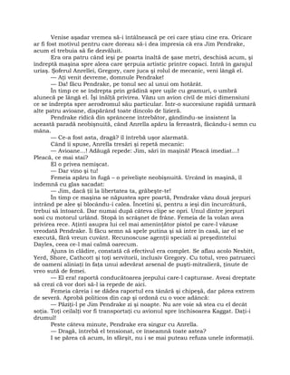 Venise aşadar vremea să-i întâlnească pe cei care ştiau cine era. Oricare
ar fi fost motivul pentru care doreau să-i dea impresia că era Jim Pendrake,
acum el trebuia să fie dezvăluit.
Era ora patru când ieşi pe poarta înaltă de şase metri, deschisă acum, şi
îndreptă maşina spre aleea care şerpuia artistic printre copaci. Intră în garajul
uriaş. Şoferul Anrellei, Gregory, care juca şi rolul de mecanic, veni lângă el.
— Aţi venit devreme, domnule Pendrake!
— Da! făcu Pendrake, pe tonul sec al unui om hotărât.
În timp ce se îndrepta prin grădină spre uşile cu geamuri, o umbră
alunecă pe lângă el. Îşi înălţă privirea. Văzu un avion civil de mici dimensiuni
ce se îndrepta spre aerodromul său particular. Într-o succesiune rapidă urmară
alte patru avioane, dispărând toate dincolo de lizieră.
Pendrake ridică din sprâncene întrebător, gândindu-se insistent la
această paradă neobişnuită, când Anrella apăru la fereastră, făcându-i semn cu
mâna.
— Ce-a fost asta, dragă? îl întrebă uşor alarmată.
Când îi spuse, Anrella tresări şi repetă mecanic:
— Avioane…! Adăugă repede: Jim, sări în maşină! Pleacă imediat…!
Pleacă, ce mai stai?
El o privea nemişcat.
— Dar vino şi tu!
Femeia apăru în fugă – o privelişte neobişnuită. Urcând în maşină, îl
îndemnă cu glas sacadat:
— Jim, dacă ţii la libertatea ta, grăbeşte-te!
În timp ce maşina se năpustea spre poartă, Pendrake văzu două jeepuri
intrând pe alee şi blocându-i calea. Încetini şi, pentru a ieşi din încurcătură,
trebui să întoarcă. Dar numai după câteva clipe se opri. Unul dintre jeepuri
sosi cu motorul urlând. Stopă în scrâşnet de frâne. Femeia de la volan avea
privirea rece. Aţinti asupra lui cel mai ameninţător pistol pe care-l văzuse
vreodată Pendrake. Îi făcu semn să spele putina şi să intre în casă, iar el se
execută, fără vreun cuvânt. Recunoscuse agenţii speciali ai preşedintelui
Dayles, ceea ce-l mai calmă oarecum.
Ajuns în clădire, constată că efectivul era complet. Se aflau acolo Nesbitt,
Yerd, Shore, Cathcott şi toţi servitorii, inclusiv Gregory. Cu totul, vreo patruzeci
de oameni aliniaţi în faţa unui adevărat arsenal de puşti-mitralieră, ţinute de
vreo sută de femei.
— El era! raportă conducătoarea jeepului care-l capturase. Aveai dreptate
să crezi că vor dori să-l ia repede de aici.
Femeia căreia i se dădea raportul era tânără şi chipeşă, dar părea extrem
de severă. Aprobă politicos din cap şi ordonă cu o voce adâncă:
— Păziţi-l pe Jim Pendrake zi şi noapte. Nu are voie să stea cu el decât
soţia. Toţi ceilalţi vor fi transportaţi cu avionul spre închisoarea Kaggat. Daţi-i
drumul!
Peste câteva minute, Pendrake era singur cu Anrella.
— Dragă, întrebă el tensionat, ce înseamnă toate astea?
I se părea că acum, în sfârşit, nu i se mai puteau refuza unele informaţii.
 
