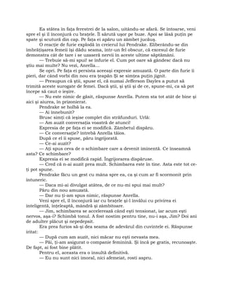 Ea stătea în faţa ferestrei de la salon, uitându-se afară. Se întoarse, veni
spre el şi îl înconjură cu braţele. Îl sărută uşor pe buze. Apoi se lăsă puţin pe
spate şi scutură din cap. Pe faţa ei apăru un zâmbet jucăuş.
O reacţie de furie explodă în creierul lui Pendrake. Eliberându-se din
îmbrăţişarea femeii îşi dădu seama, într-un fel obscur, că excesul de furie
demonstra cât de tare i se uzaseră nervii în aceste ultime săptămâni.
— Trebuie să-mi spui! se înfurie el. Cum pot oare să gândesc dacă nu
ştiu mai multe? Nu vezi, Anrella…
Se opri. Pe faţa ei persista aceeaşi expresie amuzată. O parte din furie îi
pieri, dar când vorbi din nou era ţeapăn Şi se simţea puţin jignit.
— Presupun că ştii, spuse el, că numai Jefferson Dayles a putut să
trimită aceste surogate de femei. Dacă ştii, şi ştii şi de ce, spune-mi, ca să pot
începe să caut o ieşire.
— Nu este nimic de găsit, răspunse Anrella. Putem sta tot atât de bine şi
aici şi aiurea, în prizonierat.
Pendrake se holbă la ea.
— Ai înnebunit?
Brusc simţi că ieşise complet din străfunduri. Urlă:
— Am auzit conversaţia voastră de atunci!
Expresia de pe faţa ei se modifică. Zâmbetul dispăru.
— Ce conversaţie? întrebă Anrella tăios.
După ce el îi spuse, păru îngrijorată.
— Ce-ai auzit?
— Aţi spus ceva de o schimbare care a devenit iminentă. Ce înseamnă
asta? Ce schimbare?
Expresia ei se modifică rapid. Îngrijorarea dispăruse.
— Cred că n-ai auzit prea mult. Schimbarea este în tine. Asta este tot ce-
ţi pot spune.
Pendrake făcu un gest cu mâna spre ea, ca şi cum ar fi scormonit prin
întuneric.
— Daca mi-ai divulgat atâtea, de ce nu-mi spui mai mult?
Păru din nou amuzată.
— Dar nu ţi-am spus nimic, răspunse Anrella.
Veni spre el, îl înconjură iar cu braţele şi-l învălui cu privirea ei
inteligentă, înţeleaptă, mândră şi zâmbitoare.
— Jim, schimbarea se accelerează când eşti tensionat, iar acum eşti
nervos, aşa-i? Schimbă tonul. A fost nostim pentru tine, nu-i aşa, Jim? Doi ani
de adulter plăcut şi nepedepsit.
Era prea furios să-şi dea seama de adevărul din cuvintele ei. Răspunse
iritat:
— După cum am auzit, nici măcar nu eşti nevasta mea.
— Păi, ţi-am asigurat o companie feminină. Şi încă pe gratis, recunoaşte.
De fapt, ai fost bine plătit.
Pentru el, aceasta era o insultă definitivă.
— Eu nu sunt nici imoral, nici afemeiat, rosti aspru.
 