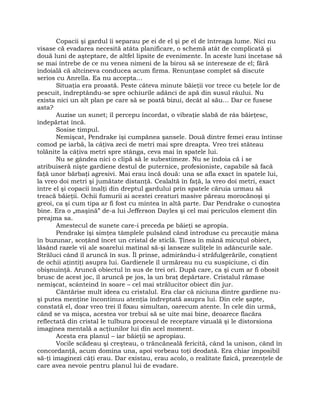 Copacii şi gardul îi separau pe ei de el şi pe el de întreaga lume. Nici nu
visase că evadarea necesită atâta planificare, o schemă atât de complicată şi
două luni de aşteptare, de altfel lipsite de evenimente. În aceste luni încetase să
se mai întrebe de ce nu venea nimeni de la birou să se intereseze de el; fără
îndoială că altcineva conducea acum firma. Renunţase complet să discute
serios cu Anrella. Ea nu accepta…
Situaţia era proastă. Peste câteva minute băieţii vor trece cu beţele lor de
pescuit, îndreptându-se spre ochiurile adânci de apă din susul râului. Nu
exista nici un alt plan pe care să se poată bizui, decât al său… Dar ce fusese
asta?
Auzise un sunet; îl percepu încordat, o vibraţie slabă de râs băieţesc,
îndepărtat încă.
Sosise timpul.
Nemişcat, Pendrake îşi cumpănea şansele. Două dintre femei erau întinse
comod pe iarbă, la câţiva zeci de metri mai spre dreapta. Vreo trei stăteau
tolănite la câţiva metri spre stânga, ceva mai în spatele lui.
Nu se gândea nici o clipă să le subestimeze. Nu se îndoia că i se
atribuiseră nişte gardiene destul de puternice, profesioniste, capabile să facă
faţă unor bărbaţi agresivi. Mai erau încă două: una se afla exact în spatele lui,
la vreo doi metri şi jumătate distanţă. Cealaltă în faţă, la vreo doi metri, exact
între el şi copacii înalţi din dreptul gardului prin spatele căruia urmau să
treacă băieţii. Ochii fumurii ai acestei creaturi masive păreau morocănoşi şi
greoi, ca şi cum tipa ar fi fost cu mintea în altă parte. Dar Pendrake o cunoştea
bine. Era o „maşină” de-a lui Jefferson Dayles şi cel mai periculos element din
preajma sa.
Amestecul de sunete care-i preceda pe băieţi se apropia.
Pendrake îşi simţea tâmplele pulsând când introduse cu precauţie mâna
în buzunar, scoţând încet un cristal de sticlă. Ţinea în mână micuţul obiect,
lăsând razele vii ale soarelui matinal să-şi lanseze suliţele în adâncurile sale.
Străluci când îl aruncă în sus. Îl prinse, admirându-i străfulgerările, conştient
de ochii aţintiţi asupra lui. Gardienele îl urmăreau nu cu suspiciune, ci din
obişnuinţă. Aruncă obiectul în sus de trei ori. După care, ca şi cum ar fi obosit
brusc de acest joc, îl aruncă pe jos, la un braţ depărtare. Cristalul rămase
nemişcat, scânteind în soare – cel mai strălucitor obiect din jur.
Cântărise mult ideea cu cristalul. Era clar că niciuna dintre gardiene nu-
şi putea menţine încontinuu atenţia îndreptată asupra lui. Din cele şapte,
constată el, doar vreo trei îl fixau simultan, oarecum atente. În cele din urmă,
când se va mişca, acestea vor trebui să se uite mai bine, deoarece flacăra
reflectată din cristal le tulbura procesul de receptare vizuală şi le distorsiona
imaginea mentală a acţiunilor lui din acel moment.
Acesta era planul – iar băieţii se apropiau.
Vocile scădeau şi creşteau, o trăncăneală fericită, când la unison, când în
concordanţă, acum domina una, apoi vorbeau toţi deodată. Era chiar imposibil
să-ţi imaginezi câţi erau. Dar existau, erau acolo, o realitate fizică, prezenţele de
care avea nevoie pentru planul lui de evadare.
 