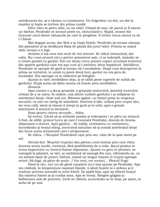 neîndurarea lor, şi-o căutau cu lumânarea. Un fulgerător un-doi, un-doi la
maxilar şi lupta se încheie din prima rundă.
Olive căzu în patru labe, ca un căţel. Uitând de sine, de parcă ar fi atacat
un bărbat, Pendrake se aruncă peste ea, răsturnând-o. Rapid, scoase din
buzunar unul dintre căluşurile pe care le pregătise. Îi trebui vreun minut ca să
i-l fixeze.
Mai degajat acum, dar fără a-şi risipi forţele, Pendrake îşi scoase cămaşa
din pantaloni şi îşi desfăşură fâşia de pânză din jurul taliei. Femeia se mişcă
slab; începu s-o lege.
Aceasta îi luă ceva mai mult de trei minute. Se ridică tremurând, dar
calm. Nu-i mai aruncă nici o privire prizonierei sale, ci se îndreptă, ţinându-se
o vreme paralel cu gardul. Într-un târziu trecu printre copaci scrutând teritoriul
din spatele gardului care era aşa cum şi-l amintea: dens împădurit. Satisfăcut,
Pendrake se apropie de gard şi începu să-l escaladeze. După cum descoperise la
prima sa tentativă, în urmă cu peste două luni, gardul nu era greu de
escaladat. Era aproape ca şi căţăratul pe frânghie.
Ajunse în vârf, nerăbdător deja, şi se săltă peste capetele de suliţă ale
gardului. După aceea îşi dădu seama că fusese prea nerăbdător.
Alunecă.
Apoi comise o a doua greşeală: o greşeală instinctivă, datorită încercării
orbeşti de a se salva. În cădere, una dintre suliţele gardului i se înfipsese în
antebraţul drept, chiar sub cot. Rămase agăţat, cu braţul prins în vergeaua
ascuţită, ca într-un cârlig de măcelărie. Durerea îl izbi, urlând prin trupul său,
iar ceva cald, sărat şi vâscos îl stropi în gură şi în ochi; apoi o groază
ameţitoare îl aruncă în întuneric.
Doar pentru câteva secunde… Atâta.
Îşi reveni. Căută să-şi schimbe poziţia şi redresarea i se păru un miracol.
A fost, de altfel, primul lucru pe care-l constată Pendrake, dincolo de tirania
sfâşietoare a durerii. Apoi gândul… Se înălţă, centimetru cu centimetru,
încordându-şi braţul stâng, încercând simultan să-şi scoată antebraţul drept
din furca aceea întunecată care-l străpunsese.
Se ridica…! Reuşise! Pendulând uşor prin aer, căzu de la şase metri pe
sol.
Ateriză dur. Muşchii trupului său păreau corzi întinse prin care vibra
durerea aceea surdă, continuă, fără posibilitatea de a ceda. Şocul produs în
urma impactului cu terenul fusese năprasnic. Ajunse cu greu în picioare, se
rostogoli la pământ, se târî, se ambiţionă să meargă din nou, clătinându-se, ca
un animal lipsit de puteri, hăituit, având un singur impuls în trupul aproape
strivit: Să fugă, să plece de acolo…! Vor veni, vor scotoci… Pleacă! Fugi!
Până la râu, nici un alt gând conştient nu-l mai ajunse pe Pendrake. Apa
era călduţă, la temperatura toamnei blânde, îi alină buzele ce-i ardeau şi îi
readuse privirea normală în ochii febrili. Îşi spălă faţa, apoi îşi eliberă braţul
din mâneca hainei şi-şi curăţă rana. Apa se înroşi. Sângele gâlgâia şi
bolborosea atât de puternic, încât se clătină, aruncându-se la timp, pe spate, în
iarba de pe mal.
 