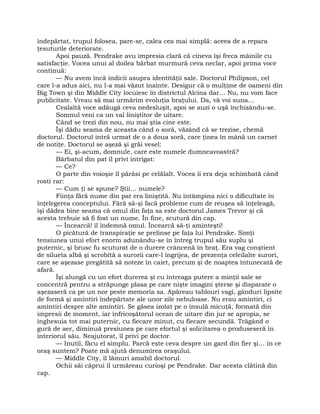 îndepărtat, trupul folosea, pare-se, calea cea mai simplă: aceea de a repara
ţesuturile deteriorate.
Apoi pauză. Pendrake avu impresia clară că cineva îşi freca mâinile cu
satisfacţie. Vocea unui al doilea bărbat murmură ceva neclar, apoi prima voce
continuă:
— Nu avem încă indicii asupra identităţii sale. Doctorul Philipson, cel
care l-a adus aici, nu l-a mai văzut înainte. Desigur că o mulţime de oameni din
Big Town şi din Middle City locuiesc în districtul Alcina dar… Nu, nu vom face
publicitate. Vreau să mai urmărim evoluţia braţului. Da, vă voi suna…
Cealaltă voce adăugă ceva nedesluşit, apoi se auzi o uşă închizându-se.
Somnul veni ca un val liniştitor de uitare.
Când se trezi din nou, nu mai ştia cine este.
Îşi dădu seama de aceasta când o soră, văzând că se trezise, chemă
doctorul. Doctorul intră urmat de o a doua soră, care ţinea în mână un carnet
de notiţe. Doctorul se aşeză şi grăi vesel:
— Ei, şi-acum, domnule, care este numele dumneavoastră?
Bărbatul din pat îl privi intrigat:
— Ce?
O parte din voioşie îl părăsi pe celălalt. Vocea îi era deja schimbată când
rosti rar:
— Cum ţi se spune? Ştii… numele?
Fiinţa fără nume din pat era liniştită. Nu întâmpina nici o dificultate în
înţelegerea conceptului. Fără să-şi facă probleme cum de reuşea să înţeleagă,
îşi dădea bine seama că omul din faţa sa este doctorul James Trevor şi că
acesta trebuie să fi fost un nume. În fine, scutură din cap.
— Încearcă! îl îndemnă omul. Încearcă să-ţi aminteşti!
O picătură de transpiraţie se prelinse pe faţa lui Pendrake. Simţi
tensiunea unui efort enorm adunându-se în întreg trupul său suplu şi
puternic, şi brusc fu scuturat de o durere crâncenă în braţ. Era vag conştient
de silueta albă şi scrobită a surorii care-l îngrijea, de prezenţa celeilalte surori,
care se aşezase pregătită să noteze în caiet, precum şi de noaptea întunecată de
afară.
Îşi alungă cu un efort durerea şi cu întreaga putere a minţii sale se
concentră pentru a străpunge plasa pe care nişte imagini şterse şi disparate o
aşezaseră ca pe un nor peste memoria sa. Apăreau tablouri vagi, gânduri lipsite
de formă şi amintiri îndepărtate ale unor zile nebuloase. Nu erau amintiri, ci
amintiri despre alte amintiri. Se găsea izolat pe o insulă micuţă, formată din
impresii de moment, iar înfricoşătorul ocean de uitare din jur se apropia, se
înghesuia tot mai puternic, cu fiecare minut, cu fiecare secundă. Trăgând o
gură de aer, diminuă presiunea pe care efortul şi solicitarea o produseseră în
interiorul său. Neajutorat, îl privi pe doctor.
— Inutil, făcu el simplu. Parcă este ceva despre un gard din fier şi… în ce
oraş suntem? Poate mă ajută denumirea oraşului.
— Middle City, îl lămuri amabil doctorul.
Ochii săi căprui îl urmăreau curioşi pe Pendrake. Dar acesta clătină din
cap.
 