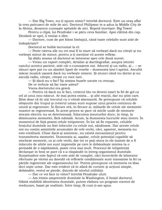 — Dar Big Town, nu-ţi spune nimic? întrebă doctorul. Este un oraş aflat
la vreo patruzeci de mile de aici. Doctorul Philipson te-a adus la Middle City de
la Alcina, deoarece cunoaşte spitalele de aici. Repetă încetişor: Big Town!
Pentru o clipă, lui Pendrake i se păru ceva familiar. Apoi clătină din cap.
Deodată se opri, îi venise o idee.
— Doctore, cum de pot folosi limbajul, când toate celelalte sunt atât de
îndepărtate?
Doctorul se holbă încruntat la el:
— Peste câteva zile nu vei mai fi în stare să vorbeşti dacă nu citeşti şi nu
vorbeşti minut de minut, pentru a-ţi menţine vii aceste reflexe.
Îşi dădu seama că doctorul se întorsese spre cele două surori.
— Vreau un raport complet, detaliat şi dactilografiat, asupra istoriei
cazului acestui pacient, atât cât o cunoaştem noi. Aduceţi şi un radio, şi… – se
răsuci spre pat cu un zâmbet lipsit de veselie – dumneata ţine-l aprins. Ascultă
măcar muzică uşoară dacă nu vorbeşte nimeni. Şi atunci când nu dormi şi nu
asculţi radio, citeşte, citeşte cu voce tare.
— Şi dacă nu o fac? Îşi simţea buzele uscate ca cenuşa.
De ce trebuie să fac toate astea?
Vocea doctorului era gravă.
— Pentru că dacă nu le faci, creierul tău va deveni exact la fel de gol ca
cel al unui nou-născut. Ar mai putea exista… şi alte reacţii, dar nu ştim care.
Ştim doar că îţi uiţi trecutul cu o viteză alarmantă. Se presupune că celulele
obişnuite din trupul şi creierul uman sunt supuse unui proces continuu de
uzură şi regenerare. În fiecare oră, în fiecare zi, miliarde de celule ale memoriei
noastre se regenerează. În acest proces se pare că micile unde de memorie
stocate electric nu se deteriorează. Înlocuirea ţesuturilor duce, în timp, la
diminuarea memoriei, fără-ndoială. Acum, la dumneata lucrurile stau invers. În
momentul de faţă posezi celule totipotente. În loc să fie reparate, celulele
braţului dumitale au fost înlocuite cu celule noi, sănătoase. Dar aceste celule
noi nu conţin amintirile acumulate de cele vechi, căci, aparent, memoria nu
este ereditară. Chiar dacă-şi amintesc, nu există mecanismul pentru
transmiterea memoriei. Dumneata ai, aşadar, celule potenţial capabile să
stocheze memorie, ca şi cele vechi, dar tot ce poţi stoca în ele înainte de a fi
înlocuite de altele noi sunt impresiile pe care le dobândeşte mintea ta o
perioadă de o săptămână, poate ceva mai mult. Procesul de totipotenţă
declanşat în braţ se pare că s-a răspândit în întreg organismul dumitale.
Surprinzător este faptul că este atât de complet, căci încercările de laborator
efectuate pe viermi au dovedit că reflexele condiţionate sunt transmise la fel ca
părţile regenerate ale organismului lor. Putem presupune că memoria va lăsa
deci nişte urme. Dar este evident că în afară de cuvinte şi acţiuni simple,
dobândite, restul se pierde, dincolo de nivelul utilităţii.
— Dar ce voi face în viitor? întrebă Pendrake uluit.
— Am trimis amprentele dumitale la Washington, îl linişti doctorul.
Odată stabilită identitatea dumitale, putem elabora un program coerent de
reeducare, bazat pe realitate. Între timp, fă cum ţi-am spus.
 