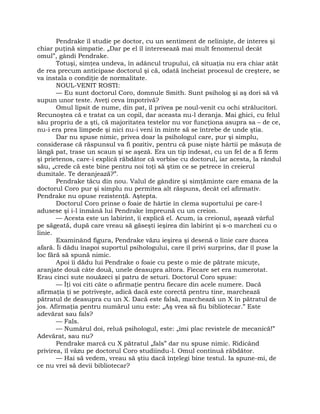 Pendrake îl studie pe doctor, cu un sentiment de nelinişte, de interes şi
chiar puţină simpatie. „Dar pe el îl interesează mai mult fenomenul decât
omul”, gândi Pendrake.
Totuşi, simţea undeva, în adâncul trupului, că situaţia nu era chiar atât
de rea precum anticipase doctorul şi că, odată încheiat procesul de creştere, se
va instala o condiţie de normalitate.
NOUL-VENIT ROSTI:
— Eu sunt doctorul Coro, domnule Smith. Sunt psiholog şi aş dori să vă
supun unor teste. Aveţi ceva împotrivă?
Omul lipsit de nume, din pat, îl privea pe noul-venit cu ochi strălucitori.
Recunoştea că e tratat ca un copil, dar aceasta nu-l deranja. Mai ghici, cu felul
său propriu de a şti, că majoritatea testelor nu vor funcţiona asupra sa – de ce,
nu-i era prea limpede şi nici nu-i veni în minte să se întrebe de unde ştia.
Dar nu spuse nimic, privea doar la psihologul care, pur şi simplu,
considerase că răspunsul va fi pozitiv, pentru că puse nişte hârtii pe măsuţa de
lângă pat, trase un scaun şi se aşeză. Era un tip îndesat, cu un fel de a fi ferm
şi prietenos, care-i explică răbdător că vorbise cu doctorul, iar acesta, la rândul
său, „crede că este bine pentru noi toţi să ştim ce se petrece în creierul
dumitale. Te deranjează?”.
Pendrake tăcu din nou. Valul de gândire şi simţăminte care emana de la
doctorul Coro pur şi simplu nu permitea alt răspuns, decât cel afirmativ.
Pendrake nu opuse rezistenţă. Aştepta.
Doctorul Coro prinse o foaie de hârtie în clema suportului pe care-l
adusese şi i-l înmână lui Pendrake împreună cu un creion.
— Acesta este un labirint, îi explică el. Acum, ia creionul, aşează vârful
pe săgeată, după care vreau să găseşti ieşirea din labirint şi s-o marchezi cu o
linie.
Examinând figura, Pendrake văzu ieşirea şi desenă o linie care ducea
afară. Îi dădu înapoi suportul psihologului, care îl privi surprins, dar îl puse la
loc fără să spună nimic.
Apoi îi dădu lui Pendrake o foaie cu peste o mie de pătrate micuţe,
aranjate două câte două, unele deasupra altora. Fiecare set era numerotat.
Erau cinci sute nouăzeci şi patru de seturi. Doctorul Coro spuse:
— Îţi voi citi câte o afirmaţie pentru fiecare din acele numere. Dacă
afirmaţia ţi se potriveşte, adică dacă este corectă pentru tine, marchează
pătratul de deasupra cu un X. Dacă este falsă, marchează un X în pătratul de
jos. Afirmaţia pentru numărul unu este: „Aş vrea să fiu bibliotecar.” Este
adevărat sau fals?
— Fals.
— Numărul doi, reluă psihologul, este: „îmi plac revistele de mecanică!”
Adevărat, sau nu?
Pendrake marcă cu X pătratul „fals” dar nu spuse nimic. Ridicând
privirea, îl văzu pe doctorul Coro studiindu-l. Omul continuă răbdător.
— Hai să vedem, vreau să ştiu dacă înţelegi bine testul. Ia spune-mi, de
ce nu vrei să devii bibliotecar?
 