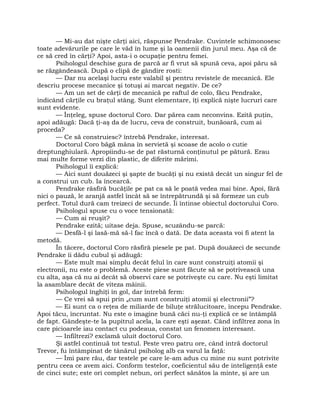 — Mi-au dat nişte cărţi aici, răspunse Pendrake. Cuvintele schimonosesc
toate adevărurile pe care le văd în lume şi la oamenii din jurul meu. Aşa că de
ce să cred în cărţi? Apoi, asta-i o ocupaţie pentru femei.
Psihologul deschise gura de parcă ar fi vrut să spună ceva, apoi păru să
se răzgândească. După o clipă de gândire rosti:
— Dar nu acelaşi lucru este valabil şi pentru revistele de mecanică. Ele
descriu procese mecanice şi totuşi ai marcat negativ. De ce?
— Am un set de cărţi de mecanică pe raftul de colo, făcu Pendrake,
indicând cărţile cu braţul stâng. Sunt elementare, îţi explică nişte lucruri care
sunt evidente.
— Înţeleg, spuse doctorul Coro. Dar părea cam neconvins. Ezită puţin,
apoi adăugă: Dacă ţi-aş da de lucru, ceva de construit, bunăoară, cum ai
proceda?
— Ce să construiesc? întrebă Pendrake, interesat.
Doctorul Coro băgă mâna în servietă şi scoase de acolo o cutie
dreptunghiulară. Apropiindu-se de pat răsturnă conţinutul pe pătură. Erau
mai multe forme verzi din plastic, de diferite mărimi.
Psihologul îi explică:
— Aici sunt douăzeci şi şapte de bucăţi şi nu există decât un singur fel de
a construi un cub. Ia încearcă.
Pendrake răsfiră bucăţile pe pat ca să le poată vedea mai bine. Apoi, fără
nici o pauză, le aranjă astfel încât să se întrepătrundă şi să formeze un cub
perfect. Totul dură cam treizeci de secunde. Îi întinse obiectul doctorului Coro.
Psihologul spuse cu o voce tensionată:
— Cum ai reuşit?
Pendrake ezită; uitase deja. Spuse, scuzându-se parcă:
— Desfă-l şi lasă-mă să-l fac încă o dată. De data aceasta voi fi atent la
metodă.
În tăcere, doctorul Coro răsfiră piesele pe pat. După douăzeci de secunde
Pendrake îi dădu cubul şi adăugă:
— Este mult mai simplu decât felul în care sunt construiţi atomii şi
electronii, nu este o problemă. Aceste piese sunt făcute să se potrivească una
cu alta, aşa că nu ai decât să observi care se potriveşte cu care. Nu eşti limitat
la asamblare decât de viteza mâinii.
Psihologul înghiţi în gol, dar întrebă ferm:
— Ce vrei să spui prin „cum sunt construiţi atomii şi electronii”?
— Ei sunt ca o reţea de miliarde de biluţe strălucitoare, începu Pendrake.
Apoi tăcu, încruntat. Nu este o imagine bună căci nu-ţi explică ce se întâmplă
de fapt. Gândeşte-te la pupitrul acela, la care eşti aşezat. Când infiltrez zona în
care picioarele iau contact cu podeaua, constat un fenomen interesant.
— Infiltrezi? exclamă uluit doctorul Coro.
Şi astfel continuă tot testul. Peste vreo patru ore, când intră doctorul
Trevor, fu întâmpinat de tânărul psiholog alb ca varul la faţă:
— Îmi pare rău, dar testele pe care le-am adus cu mine nu sunt potrivite
pentru ceea ce avem aici. Conform testelor, coeficientul său de inteligenţă este
de cinci sute; este ori complet nebun, ori perfect sănătos la minte, şi are un
 