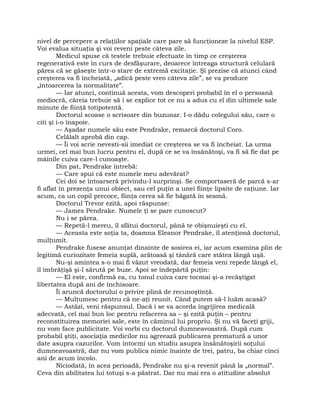 nivel de percepere a relaţiilor spaţiale care pare să funcţioneze la nivelul ESP.
Voi evalua situaţia şi voi reveni peste câteva zile.
Medicul spuse că testele trebuie efectuate în timp ce creşterea
regenerativă este în curs de desfăşurare, deoarece întreaga structură celulară
părea că se găseşte într-o stare de extremă excitaţie. Şi prezise că atunci când
creşterea va fi încheiată, „adică peste vreo câteva zile”, se va produce
„întoarcerea la normalitate”.
— Iar atunci, continuă acesta, vom descoperi probabil în el o persoană
mediocră, căreia trebuie să i se explice tot ce nu a adus cu el din ultimele sale
minute de fiinţă totipotentă.
Doctorul scoase o scrisoare din buzunar. I-o dădu colegului său, care o
citi şi i-o înapoie.
— Aşadar numele său este Pendrake, remarcă doctorul Coro.
Celălalt aprobă din cap.
— Îi voi scrie nevesti-sii imediat ce creşterea se va fi încheiat. La urma
urmei, cel mai bun lucru pentru el, după ce se va însănătoşi, va fi să fie dat pe
mâinile cuiva care-l cunoaşte.
Din pat, Pendrake întrebă:
— Care spui că este numele meu adevărat?
Cei doi se întoarseră privindu-l surprinşi. Se comportaseră de parcă s-ar
fi aflat în prezenţa unui obiect, sau cel puţin a unei fiinţe lipsite de raţiune. Iar
acum, ca un copil precoce, fiinţa cerea să fie băgată în seamă.
Doctorul Trevor ezită, apoi răspunse:
— James Pendrake. Numele ţi se pare cunoscut?
Nu i se părea.
— Repetă-l mereu, îl sfătui doctorul, până te obişnuieşti cu el.
— Aceasta este soţia ta, doamna Eleanor Pendrake, îl atenţionă doctorul,
mulţumit.
Pendrake fusese anunţat dinainte de sosirea ei, iar acum examina plin de
legitimă curiozitate femeia suplă, arătoasă şi tânără care stătea lângă uşă.
Nu-şi amintea s-o mai fi văzut vreodată, dar femeia veni repede lângă el,
îl îmbrăţişă şi-l sărută pe buze. Apoi se îndepărtă puţin:
— El este, confirmă ea, cu tonul cuiva care tocmai şi-a recâştigat
libertatea după ani de închisoare.
Îi aruncă doctorului o privire plină de recunoştinţă.
— Mulţumesc pentru că ne-aţi reunit. Când putem să-l luăm acasă?
— Astăzi, veni răspunsul. Dacă i se va acorda îngrijirea medicală
adecvată, cel mai bun loc pentru refacerea sa – şi ezită puţin – pentru
reconstituirea memoriei sale, este în căminul lui propriu. Şi nu vă faceţi griji,
nu vom face publicitate. Voi vorbi cu doctorul dumneavoastră. După cum
probabil ştiţi, asociaţia medicilor nu agreează publicarea prematură a unor
date asupra cazurilor. Vom întocmi un studiu asupra însănătoşirii soţului
dumneavoastră, dar nu vom publica nimic înainte de trei, patru, ba chiar cinci
ani de acum încolo.
Niciodată, în acea perioadă, Pendrake nu şi-a revenit până la „normal”.
Ceva din abilitatea lui totuşi s-a păstrat. Dar nu mai era o atitudine absolut
 