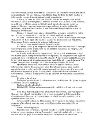 autoprotectoare. Pe când înainte nu făcea decât să se uite la oameni şi lucruri,
neinteresându-l de fapt nimic, acum tânjea după tot felul de date. Cărţile şi
informaţiile pe care le conţineau deveniră importante.
Curând, în casa lor din Crescentville, mintea sa începu să fie subtil
îndrumată într-o direcţie greşită. Eleanor proceda într-un mod foarte feminin,
neputându-se abţine să nu răstălmăcească faptele din cursul lungii lor
separări. Deoarece aceasta necesita şi o modificare a multor întâmplări
personale, ea îşi construi curând o idee fantezistă despre teribila iubire ce
înconjura trecutul lor.
Eleanor îi povesti cum găsise el maşinăria, şi despre vizita lor la zgârie-
nori şi cum petrecuse ea o vreme într-o colonie agricolă pe Venus.
— Ei se consideră idealişti. Se laudă că nu doresc defel ca nebunia de pe
Pământ să fie dusă spre alte planete. Însă m-au ţinut acolo fără soţul meu.
Eram unica femeie singură, îşi arătă ea indignarea.
— Dar eu unde eram? întrebă Pendrake uluit.
Era seara târziu şi se pregăteau de culcare când avu loc această discuţie.
Eleanor nu mai spuse nimic până nu se îmbrăcă în cămaşa de noapte, apoi
continuă cu o voce necăjită:
— A apărut o întâmplare neprevăzută, foarte gravă, şi deoarece trupul
tău fusese expus energiilor motoarelor lor spaţiale, iar sângele tău are o grupă
sanguină rară, te-au folosit în această situaţie. N-am înţeles niciodată, dar nu
le port pică, pentru că aceasta a permis ca braţul tău să crească din nou. Nu-
mi pot imagina cum ai scăpat de ei, dar te-am găsit acolo, la spital.
Mai târziu, ascultând respiraţia ei liniştită, Pendrake evaluă noile
informaţii pe care le deţinea despre sine. Erau foarte puţine şi se simţea
complet expus şi vulnerabil. Căci aceşti oameni care încercaseră în secret să
colonizeze alte planete ştiau, fără îndoială, că domiciliul său stabil era la
Crescentville. Dovada: o transportaseră pe Eleanor pe Pământ şi o aduseseră
acasă.
Ei ştiau – dar el, nu.
Înainte ca mintea lui să fi cedat somnului, se hotărâse. Nu putea accepta
să rămână în acest spaţiu gol.
Trebuia să afle adevărul…
PENDRAKE IEŞI pe sub arcada prăvăliei în Fiftieth Street – şi se opri
brusc.
Cele două turnuri gemene se aflau exact peste drum, aşa cum spusese
Eleanor. I se părură vag familiare, ca şi cum memoria l-ar fi îmboldit. Dar
alungă această fantezie. Accepta că ceea ce ştia despre el era exact ce i se
spusese, nimic mai mult.
Totuşi, după o clipă, îşi dădu seama că ceva nu era în regulă. Eleanor îi
spusese: „Are o firmă mare pe care scrie: Proiectul de amenajare Cyrus
Lambton.”
Acum, firma dispăruse.
Ridicând din sprâncene, traversă strada şi se uită pe fereastră. Dar
avizierul – care decorase atât de frumos interiorul, oferind detalii precise, în
cuvinte alese cu grijă, eventualilor emigranţi – dispăruse de asemenea.
 