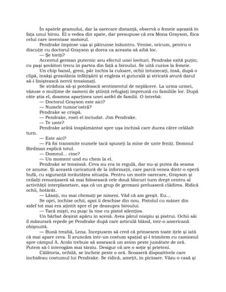 În spatele geamului, dar la oarecare distanţă, observă o femeie aşezată în
faţa unui birou. El o vedea din spate, dar presupuse că era Mona Grayson, fiica
celui care inventase motorul.
Pendrake împinse uşa şi pătrunse înăuntru. Venise, oricum, pentru o
discuţie cu doctorul Grayson şi dorea ca aceasta să aibă loc.
— Şe toriţi?
Accentul german puternic avu efectul unei lovituri. Pendrake ezită puţin;
cu paşi şovăitori trecu în partea din faţă a biroului. Se uită curios la femeie.
Un chip banal, greoi, păr închis la culoare, ochii întunecaţi, însă, după o
clipă, însăşi grosolănia înfăţişării şi engleza ei guturală şi stricată avură darul
să-i liniştească nervii tensionaţi.
Se străduia să-şi potolească sentimentul de neplăcere. La urma urmei,
văzuse o mulţime de oameni de ştiinţă refugiaţi împreună cu familiile lor. După
câte ştia el, doamna aparţinea unei astfel de familii. O întrebă:
— Doctorul Grayson este aici?
— Numele tumne'ostră?
Pendrake se crispă.
— Pendrake, rosti el înciudat. Jim Pendrake.
— Te unte?
Pendrake arătă înspăimântat spre uşa închisă care ducea către celălalt
turn.
— Este aici?
— Fă foi transmite numele tacă spuneţi la mine de unte feniţi. Domnul
Birdman esplică totul.
— Domnul… cine?
— Un moment und eu chem la el.
Pendrake se tensionă. Ceva nu era în regulă, dar nu-şi putea da seama
ce anume. Şi această caricatură de la informaţii, care parcă venea dintr-o operă
bufă, cu siguranţă înrăutăţea situaţia. Pentru un motiv oarecare, Grayson şi
ceilalţi renunţaseră să mai folosească cele două blocuri turn drept centru al
activităţii interplanetare, aşa că un grup de germani preluaseră clădirea. Ridică
ochii, hotărât.
— Lăsaţi, nu mai chemaţi pe nimeni. Văd că am greşit. Eu…
Se opri, închise ochii, apoi îi deschise din nou. Pistolul cu mâner din
sidef tot mai era aţintit spre el pe deasupra biroului.
— Tacă mişti, eu puşc la tine cu pistol silenţios.
Un bărbat deşirat apăru în scenă. Avea părul nisipiu şi pistrui. Ochii săi
îl măsurară repede pe Pendrake după care articulă blând, într-o americană
obişnuită.
— Bună treabă, Lena. Începusem să cred că prinsesem toate iţele şi iată
că mai apare ceva. Îl aruncăm într-un costum spaţial şi-l trimitem cu camionul
spre câmpul A. Acolo trebuie să sosească un avion peste jumătate de oră.
Putem să-l interogăm mai târziu. Desigur că are o soţie şi prieteni.
Călătoria, oribilă, se încheie peste o oră. Scoaseră dispozitivele care
închideau costumul lui Pendrake. Se ridică, ameţit, în picioare. Văzu o casă şi
 