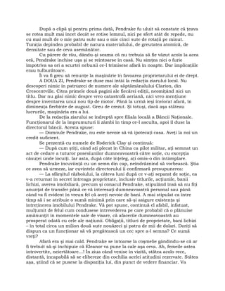 După o clipă şi pentru prima dată, Pendrake fu uluit să constate că ţeava
se rotea mult mai încet decât se rotise lemnul, nici pe sfert atât de repede, nu
cu mai mult de o mie patru sute sau o mie cinci sute de rotaţii pe minut.
Turaţia depindea probabil de natura materialului, de greutatea atomică, de
densitate sau de ceva asemănător.
Cu părere de rău, dându-şi seama că nu trebuia să fie văzut acolo la acea
oră, Pendrake închise uşa şi se reîntoarse în casă. Nu simţea nici o furie
împotriva sa ori a scurtei nebunii ce-l trimisese afară în noapte. Dar implicaţiile
erau tulburătoare.
Îi va fi greu să renunţe la maşinărie în favoarea proprietarului ei de drept.
A DOUA ZI, Pendrake se duse mai întâi la redacţia ziarului local. Nu
descoperi nimic în patruzeci de numere ale săptămânalului Clarion, din
Crescentville. Citea primele două pagini ale fiecărei ediţii, neomiţând nici un
titlu. Dar nu găsi nimic despre vreo catastrofă aeriană, nici vreo menţiune
despre inventarea unui nou tip de motor. Până la urmă ieşi înviorat afară, în
dimineaţa fierbinte de august. Greu de crezut. Şi totuşi, dacă aşa stăteau
lucrurile, maşinăria era a lui.
De la redacţia ziarului se îndreptă spre filiala locală a Băncii Naţionale.
Funcţionarul de la împrumuturi îi zâmbi în timp ce-l asculta, apoi îl duse la
directorul băncii. Acesta spuse:
— Domnule Pendrake, nu este nevoie să vă ipotecaţi casa. Aveţi la noi un
credit suficient.
Se prezentă cu numele de Roderick Clay şi continuă:
— După cum ştiţi, când aţi plecat în China ca pilot militar, aţi semnat un
act de cedare a tuturor posesiunilor dumneavoastră către soţie, cu excepţia
căsuţei unde locuiţi. Iar asta, după câte înţeleg, aţi omis-o din întâmplare.
Pendrake încuviinţă cu un semn din cap, neîndrăznind să vorbească. Ştia
ce avea să urmeze, iar cuvintele directorului îi confirmară presupunerea:
— La sfârşitul războiului, la câteva luni după ce v-aţi separat de soţie, ea
v-a returnat în secret întreaga proprietate, inclusiv titlurile, acţiunile, banii
lichizi, averea imobiliară, precum şi conacul Pendrake, stipulând însă să nu fiţi
anunţat de transfer până ce vă interesaţi dumneavoastră personal sau până
când va fi evident în vreun fel că aveţi nevoie de bani. A mai stipulat ca între
timp să i se atribuie o sumă minimă prin care să-şi asigure existenţa şi
întreţinerea imobilului Pendrake. Vă pot spune, continuă el afabil, infatuat,
mulţumit de felul cum condusese întrevederea pe care probabil că o plănuise
amănunţit în momentele sale de visare, că afacerile dumneavoastră au
prosperat odată cu cele ale naţiunii. Obligaţii, titluri de proprietate, bani lichizi
– în total circa un milion două sute nouăzeci şi patru de mii de dolari. Doriţi să
dispun ca un funcţionar să vă pregătească un cec spre a-l semna? Ce sumă
vreţi?
Afară era şi mai cald. Pendrake se întoarse la coşmelie gândindu-se că ar
fi trebuit să-şi închipuie că Eleanor va pune la cale aşa ceva. Ah, femeile astea
introvertite, neiertătoare…! În ziua când venise în vizită, stătea acolo rece,
distantă, incapabilă să se elibereze din cochilia acelei atitudini rezervate. Stătea
aşa, ştiind că se pusese la dispoziţia lui, din punct de vedere financiar. Va
 