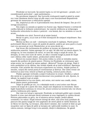 Pendrake se încruntă. Îşi aminti lupta cu cei trei germani – proştii, nu-l
consideraseră periculos! – apoi aselenizarea…
Nu prevăzuse impactul. Dar lucrurile evoluaseră rapid şi până la urmă
nu-i mai rămăsese destul timp să afle exact cum funcţionează dispozitivele
germane de manevrare a vehiculului spaţial.
Da, impactul şi cele ce îl precedaseră erau destul de limpezi. Dar pe el îl
intriga întunericul.
Era negru ca smoala şi spaţiul nu fusese aşa. Spaţiul fusese o cortină de
catifea bătută în briliante scânteietoare. Iar soarele strălucea şi străpungea
hublourile vehiculului în zboru-i poticnit – era beznă, dar nu semăna cu cea de
acum.
Pendrake era uluit. Încercă să-şi mişte braţul.
Reuşi cu greu, ca şi cum ar fi fost înconjurat de nisipuri mişcătoare. Sau
îngropat în nisip.
Mintea sa făcu un salt – uluitoarea concluzie îl copleşea. Piatră ponce
pulverizată! Zăcea într-o mare de pudră de piatră, undeva pe acea parte a Lunii
care era ascunsă pe vecie Pământului, şi nu avea decât să…
Ieşi brusc din închisoarea de pulbere şi începu să clipească spre
strălucirea soarelui. Inima aproape că i se opri. Se afla într-un imens deşert. În
stânga sa, la vreo nouăzeci de metri, se ivea din nisip o aripă de avion. În
dreapta, la vreo cinci sute de metri, se afla o creastă lungă şi joasă de după
care cădeau oblic razele solare, producând umbre dense.
Restul era numai deşert. Cât putea vedea cu ochii se întindea marea
moartă din pulbere de piatră ponce. Privirea lui Pendrake se reîntoarse spre
aripa aceea, iar în gând îşi spuse apăsat: „Motorul!” Începu să alerge. Paşii îi
erau şovăielnici şi se clătina, dar învăţă repede să-şi ţină echilibrul. Speranţa
revenise. Căci avariile din structura supernavei nu contau. Aripile puteau fi
smulse, corpul din metal putea fi contorsionat şi distrus. Dar atâta vreme cât
motorul şi axul erau intacte şi fixate pe fuzelaj, avionul putea zbura.
Poziţia aproape verticală a aripii îl indusese în eroare. Desfăcu o placă
din metal şi cu ajutorul ei săpă încrâncenat vreo jumătate de oră. Ajunse, în
sfârşit, la capătul rupt al aripii.
Dedesubtul ei nu era nimic, nici avion, nici motor sau coadă, nimic,
decât piatra ponce pulverizată.
Aripa se profila pe cer, ca o rămăşiţă mută a unui avion care făcuse
cumva să scape de o parte din sine, după care dispăruse în eternitate. Dacă
legile hazardului acţionau în vreun fel, atunci avionul şi motorul său vor zbura
pentru totdeauna prin spaţiu.
Dar mai era totuşi o speranţă. Pendrake se îndreptă grăbit spre creastă.
Pantele ei erau mai abrupte decât estimase şi erau îngropate în umbra densă.
Privirea pătrundea cu greu, iar el aluneca mereu înapoi, praful afânat
urmându-l în valuri. După minute întregi de efort, mai avea încă jumătate de
parcurs din panta lungă de vreo şaptezeci de metri până în vârful dealului. Şi
se făcea tot mai frig. La început, abia dacă-l simţise, dar curând se lăsă un ger
muşcător care se lipea de piele şi începea să-i pătrundă insidios în oase. În
câteva minute, întregul trup îi era amorţit, dinţii îi clănţăneau. Se gândi
 