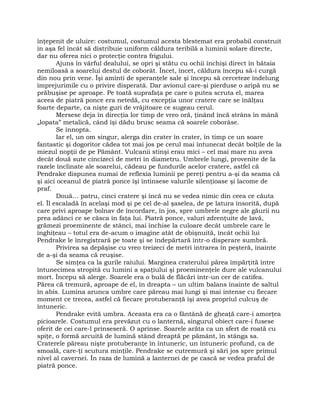 înţepenit de uluire: costumul, costumul acesta blestemat era probabil construit
în aşa fel încât să distribuie uniform căldura teribilă a luminii solare directe,
dar nu oferea nici o protecţie contra frigului.
Ajuns în vârful dealului, se opri şi stătu cu ochii închişi direct în bătaia
nemiloasă a soarelui destul de coborât. Încet, încet, căldura începu să-i curgă
din nou prin vene. Îşi aminti de speranţele sale şi începu să cerceteze îndelung
împrejurimile cu o privire disperată. Dar avionul care-şi pierduse o aripă nu se
prăbuşise pe aproape. Pe toată suprafaţa pe care o putea scruta el, marea
aceea de piatră ponce era netedă, cu excepţia unor cratere care se înălţau
foarte departe, ca nişte guri de vrăjitoare ce sugeau cerul.
Mersese deja în direcţia lor timp de vreo oră, ţinând încă strâns în mână
„lopata” metalică, când îşi dădu brusc seama că soarele coborâse.
Se înnopta.
Iar el, un om singur, alerga din crater în crater, în timp ce un soare
fantastic şi dogoritor cădea tot mai jos pe cerul mai întunecat decât bolţile de la
miezul nopţii de pe Pământ. Vulcanii stinşi erau mici – cel mai mare nu avea
decât două sute cincizeci de metri în diametru. Umbrele lungi, provenite de la
razele înclinate ale soarelui, cădeau pe fundurile acelor cratere, astfel că
Pendrake dispunea numai de reflexia luminii pe pereţi pentru a-şi da seama că
şi aici oceanul de piatră ponce îşi întinsese valurile silenţioase şi lacome de
praf.
Două… patru, cinci cratere şi încă nu se vedea nimic din ceea ce căuta
el. Îl escaladă în acelaşi mod şi pe cel de-al şaselea, de pe latura însorită, după
care privi aproape bolnav de încordare, în jos, spre umbrele negre ale găurii nu
prea adânci ce se căsca în faţa lui. Piatră ponce, valuri zdrenţuite de lavă,
grămezi proeminente de stânci, mai închise la culoare decât umbrele care le
înghiţeau – totul era de-acum o imagine atât de obişnuită, încât ochii lui
Pendrake le înregistrară pe toate şi se îndepărtară într-o disperare sumbră.
Privirea sa depăşise cu vreo treizeci de metri intrarea în peşteră, înainte
de a-şi da seama că reuşise.
Se simţea ca la gurile raiului. Marginea craterului părea împărţită între
întunecimea stropită cu lumini a spaţiului şi proeminenţele dure ale vulcanului
mort. Începu să alerge. Soarele era o bulă de flăcări într-un cer de catifea.
Părea că tremură, aproape de el, în dreapta – un ultim balans înainte de saltul
în abis. Lumina arunca umbre care păreau mai lungi şi mai intense cu fiecare
moment ce trecea, astfel că fiecare protuberanţă îşi avea propriul culcuş de
întuneric.
Pendrake evită umbra. Aceasta era ca o fântână de gheaţă care-i amorţea
picioarele. Costumul era prevăzut cu o lanternă, singurul obiect care-i fusese
oferit de cei care-l prinseseră. O aprinse. Soarele arăta ca un sfert de roată cu
spiţe, o formă arcuită de lumină stând dreaptă pe pământ, în stânga sa.
Craterele păreau nişte protuberanţe în întuneric, un întuneric profund, ca de
smoală, care-ţi scutura minţile. Pendrake se cutremură şi sări jos spre primul
nivel al cavernei. În raza de lumină a lanternei de pe cască se vedea praful de
piatră ponce.
 