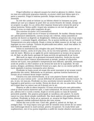 Frigul înfiorător se năpusti asupra lui când se ghemui în cădere. Acum
nu mai era suficientă mişcarea violentă, ca atunci când încă bătea spre el o
parte a soarelui. Frigul îi măcina puterile. Scăpa mereu placa din mâna
amorţită.
În cele din urmă se întinse ca un bătrân obosit în tranşeea nu prea
adâncă pe care şi-o săpase în praf. Într-un acces frenetic de voinţă, începu să
se acopere cu grijă. Cu un ultim efort împinse braţul prin stratul de praf şi
stinse lanterna. Întins astfel, trupul său semăna cu un tort de gheaţă, iar
obrajii îi erau ca nişte plăci argintate de ger.
Era convins că acela-i va fi mormântul.
Dar puterea vieţii era în el tenace şi rezistentă. Se încălzi. Gheaţa începu
să-i părăsească mădularele, carnea începu să-i vibreze, mâna amorţită se
aprinse de durere şi degetele se dezgheţară. Căldura propriului său trup umplu
costumul – o senzaţie bogată, alinătoare. Nu se putea încălzi pe cât ar fi dorit.
Temperatura era prea scăzută. După o vreme îşi dădu seama că, de fapt, a sta
îngropat nu era o soluţie. Trebuia să pătrundă-mai adânc, mult mai adânc în
interiorul de smoală al Lunii.
Întins în mormântul său stingher din praf, Pendrake fu cuprins de un
sentiment straniu, acela că el ştia ceva, că nu era totul pierdut, că mai avea o
cale de ieşire. Mintea sa se agăţă de acest raţionament şi începu să-şi spună
că, de fapt, se afla foarte aproape de baza secretă est-germană de pe Lună.
Mai mult ca sigur că şi germanii intraseră înăuntru. Acolo jos era mai
cald. Frecarea dintre stânca semivâscoasă şi metale, produs al mişcărilor
interne ale Lunii, crea probabil o temperatură mai ridicată, specială, menţinută
acolo de praful cu efect izolator şi de stratul de lavă de la suprafaţă. Se mai
punea, desigur, problema obţinerii hranei şi a apei, dar cu un motor perfect de
navă spaţială ei puteau transporta orice doreau.
Pendrake se lupta acum să scape din acest mormânt şi îşi scoase restul
gândurilor din minte. Ridicându-se în picioare, aprinse lumina lanternei şi
începu să-şi croiască drum înspre interior.
Cărarea era cam întortocheată, ca şi cum peştera fusese odată coşul
tubular al unui vulcan activ – acum deformat de alunecările scoarţei lunare. În
jos, în jos, tot mai jos, Pendrake nu ţinu socoteala tuturor pauzelor în care se
îngropă în praf pentru a se încălzi. Dormi de două ori; cât, nu ştia deloc. Putea
să fi aţipit doar un minut sau să fi dormit ore în şir.
Peştera se afla în afara timpului. O lume nocturnă prin care pătrundea
când şi când lumina lanternei sale, o rază subţiratică. Se arunca înverşunat în
jos, adesea într-o cursă a morţii, după ce scruta puţin cu raza de lumină
pericolele posibile. Din peştera principală se ramificau alte peşteri. În multe
cazuri nu erau decât simple ramificaţii. Dar dacă apărea vreo posibilitate de
confuzie, Pendrake se forţa să se oprească, şi, muşcat de frigul hidos, desena
câte o săgeată vizibilă indicând direcţia din care venise.
Dormi din nou şi din nou. Cinci zile, gândi el, ştiind că, de fapt, se
amăgea doar. Un trup expus unui ger atât de nemilos avea nevoie de un somn
mai îndelungat decât în mod normal, pentru recuperare. În ciuda forţei sale
suplimentare, nici el nu putea împiedica o astfel de reacţie absolut omenească.
 