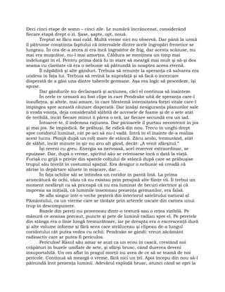 Deci cinci etape de somn – cinci zile. Le numără încrâncenat, considerând
fiecare etapă drept o zi. Şase, şapte, opt, nouă.
Treptat se făcu mai cald. Multă vreme nici nu observă. Dar până la urmă
îl pătrunse conştiinţa faptului că intervalele dintre acele îngropări frenetice se
lungeau. În cea de-a zecea zi era încă îngrozitor de frig, dar acesta scăzuse, nu
mai era muşcător, nu-l mai amorţea. Căldura se menţinea un timp mai
îndelungat în el. Pentru prima dată fu în stare să meargă mai mult şi să-şi dea
seama cu claritate că era o nebunie să pătrundă în noaptea aceea eternă.
Îl năpădiră şi alte gânduri. Trebuia să renunţe la speranţa că salvarea era
undeva în faţa lui. Trebuia să revină la suprafaţă şi să facă o încercare
disperată de a găsi una dintre taberele germane. Aşa era logic să procedeze, îşi
spuse.
Dar gândurile nu declanşară şi acţiunea, căci el continua să înainteze.
În orele ce urmară au fost clipe în care Pendrake uită de speranţa care-l
însufleţea, şi altele, mai amare, în care blestemă intensitatea forţei vitale care-l
împingea spre această căutare disperată. Dar însăşi nesiguranţa planurilor sale
îi eroda voinţa, deja considerabil slăbită de accesele de foame şi de o sete atât
de teribilă, încât fiecare minut îi părea o oră, iar fiecare secundă era un iad.
Întoarce-te, îl îndemna raţiunea. Dar picioarele îl purtau necontenit în jos
şi mai jos. Se împiedică. Se prăbuşi. Se ridică din nou. Trecu în unghi drept
spre coridorul luminat, cât pe-aci să nu-l vadă. Intră în el înainte de-a realiza
acest lucru. Plonjă după un colţ mare de stâncă. Zăcu acolo, tremurând, atât
de slăbit, încât minute în şir nu avu alt gând, decât: „A venit sfârşitul.”
Îşi reveni cu greu. Energia sa nervoasă, acel rezervor extraordinar, se
epuizase. Dar, după o vreme, spiritul său se reîntoarse încă o dată la viaţă.
Furişă cu grijă o privire din spatele colţului de stâncă după care se prăbuşise
trupul său învelit în costumul spaţial. Era desigur o nebunie să creadă că
zărise în depărtare siluete în mişcare, dar…
În faţa ochilor săi se întindea un coridor în pantă lină. La prima
aruncătură de ochi, văzu că nu existau prin preajmă alte fiinţe vii. Îi trebui un
moment nesfârşit ca să priceapă că nu era luminat de becuri electrice şi că
impresia sa iniţială, că luminile însemnau prezenţa germanilor, era falsă.
Se afla singur într-o veche peşteră din interiorul satelitului natural al
Pământului, ca un vierme care se târăşte prin arterele uscate din carnea unui
trup în descompunere.
Razele din pereţi nu proveneau dintr-o textură sau o reţea vizibilă. Pe
măsură ce avansa precaut, puncte şi pete de lumină radiau spre el. Pe peretele
din stânga era o linie lungă tremurătoare, iar pe dreapta era o excrescenţă dură
şi alte volume informe şi fără sens care străluceau şi clipeau de-a lungul
coridorului cât putea vedea cu ochii. Pendrake se gândi: vreun zăcământ
radioactiv care ar putea fi periculos.
Periculos! Râsul său amar se auzi ca un ecou în cască, crestând noi
crăpături în buzele umflate de sete, şi sfârşi brusc, când durerea deveni
insuportabilă. Un om aflat în pragul morţii nu avea de ce să se teamă de noi
pericole. Continuă să meargă o vreme, fără nici un ţel. Apoi începu din nou să-l
pătrundă lent prezenţa luminii. Adevărul explodă brusc, atunci când se opri la
 