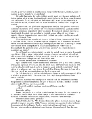 o curbă şi se văzu stând în capătul unui lung coridor luminos, înclinat, care se
pierdea în zare. Coridorul era artificial!
Şi vechi! Fantastic de vechi. Atât de vechi, încât pereţii, care trebuie să fi
fost netezi ca sticla şi mai duri decât orice material creat de fiinţa umană, pereţi
care radiau din fiecare element, se fărâmiţaseră în urma presiunii erozive a
nenumărate secole, şi rezultatul era acest tunel ferit, întortocheat, stropit de
lumină.
Împiedicându-se, porni mai departe şi în minte îi veni gândul viclean că
luminiţele tunelului îi vor permite să economisească lanterna. Lucrul acesta i
se părea extrem de important. Dintr-un motiv deocamdată obscur, începu să
chicotească. Deodată i se păru foarte comică scena, adică el, care era pe
moarte, dăduse în acest ultim moment al vieţii de un univers subteran, unde
trăiseră odinioară fiinţe.
Chicotitul său se transformă într-un hohot sălbatic, incontrolabil. Până
la urmă se stinse, dintr-o pură senzaţie de sfârşeală, iar el se rezemă slăbit de
perete privind înmărmurit la râuleţul care spăla peştera de-a curmezişul; izvora
bolborosind dintr-o crăpătură în stâncă şi dispărea din vedere într-o
deschizătură din peretele opus. „Voi traversa şuvoiul”, îşi spuse el plin de
încredere, „şi-apoi…”
Şuvoi! Socul acestei constatări era atât de teribil, încât senzaţia de greaţă
care-l însoţi îl făcu să se clatine şi să îngenuncheze ca un animal înjunghiat.
Izbitura metalului şi plasticului pe stâncă îi răsună în urechi, iar impactul şi
ecoul îl readuseră în deplinătatea facultăţilor sale.
Se învioră, se reculese, îşi reveni din stupoare.
Apă! Surprinderea iscată de existenţa acesteia îl izbi şi mai acut. Gândul,
înţelegerea faptului, crescuseră atât de mult, încât pătrunseră cu claritate prin
creierul său, trecând mai departe în muşchi. „Apă! Şi încă curgătoare!” Dacă
stătea şi se gândea, nu-i mai fusese de mult frig. Cu sau fără aer, trebuia să-şi
elibereze capul. Va supravieţui cumva dacă va avea apă.
Se ridică nesigur în picioare şi zări oameni care se îndreptau spre el. Clipi
privindu-i şi gândi uluit: „Fără costume, fără căşti! Totuşi îmbrăcaţi cam
ciudat. Nostim!”
Deodată auzi sunetul unor paşi în spatele său. Se întoarse şi zări vreo
doisprezece oameni îndreptându-se spre el din acea direcţie. Imediat sclipiră
lame de cuţit. O voce cavernoasă urlă:
— Ucideţi-l, ucideţi creatura blestemată! Spion murdar!
— Hei!
Pendrake gâfâia.
Vocea i se pierdu în corul de urlete însetate de sânge. Fu tras, aruncat şi
nu avea nici măcar forţa să-şi ridice braţul. Chiar în momentul în care o
măciucă se abătea oblic asupra capului său, avu şocul unei revelaţii…
Atacatorii săi nu erau germani!
TRECUSERĂ PATRU ANI de când Pendrake găsise motorul, în acea după-
amiază de august a anului 1972. Trecuse aproape un an deja de când scăpase
de amazoanele lui Jefferson Dayles; majoritatea timpului îl petrecuse cu
Eleanor, întremându-se şi văzând cum îi creşte din nou braţul. Era din nou
 