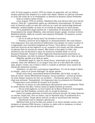 vară. În luna august a anului 1976 nu exista, în aparenţă, nici un indiciu
asupra pilotului dat dispărut şi a soţiei sale răpite. Nimeni nu păruse interesat
în acele zile vitale de ce se întâmplase cu domnul şi doamna James Pendrake.
Însă un indiciu exista totuşi.
Luna august 1976 se încheia. Pământul ofta sub efectul celor zece mii de
vânturi. Data de 1 septembrie apăru pe calendarele internaţionale. Pe ţărmul
estic al Americii sufla un vânt din nord-est şi o serie de meteorologi desenară
izobarele, notând lapidar că iama se va instala de timpuriu în anul acesta.
Pe la jumătatea după-amiezei de 1 septembrie fu descoperit şi indiciul.
Comandantul de aviaţie Blakeley, abia întremat după o gripă, revenise la birou.
Răsfoind hârtiile, dădu de numele unei doamne Pendrake. Pe moment, acesta
nu-i aminti nimic.
— De ce se află pe biroul meu? îşi întrebă el secretara.
— Femeia a încercat să ia legătura cu dumneavoastră, dar eraţi bolnav,
veni răspunsul. Era cam isterică şi bolborosea ceva despre un motor nuclear şi
o organizaţie care transferă emigranţi pe Venus. Totul părea o nebunie, dar
când am încercat să iau legătura cu ea, sunând-o ieri acasă, am fost informată
că plecase fără să anunţe pe nimeni. Mai târziu a fost găsit un bilet, dar
servitorul care-mi povestea a spus că scrisul nu semăna deloc cu cel al
doamnei Pendrake. Având în vedere legăturile dumneavoastră anterioare cu
familia Pendrake, mă refer la domnul Pendrake, m-am gândit că e bine să ştiţi.
Blakeley aprobă şi se lăsă pe spate.
— Pendrake! şopti el. Apoi se înroşi brusc, amintindu-şi de umilinţa
suferită. Asta este bărbatul cu un singur braţ care m-a dat afară din casă şi-
apoi, după o vreme, mi-a trimis o listă cu numele şi adresele unor oameni de
ştiinţă din domeniul nuclear…
Gândirea i se opri într-o previziune îngrozitoare. Un val de sânge îi bătea
în tâmple. „Asta m-ar putea distruge!” îşi spuse speriat.
După câtva timp, consultând dosarul Pendrake, alb la faţă, se opri la
lista de nume: doctor McClintock Grayson, Cyrus Lambton – tocmai îşi aminti
că citise despre moartea lor într-un accident… Chestiunea părea cu fiecare
clipă mai serioasă. Transpirând, citi răspunsul său la scrisoarea lui Pendrake:
…”Continuarea unui schimb de scrisori ar fi inutilă…”
Timp de un minut se uită îndelung la documentul care-l condamna. Până
la urmă strânse din fălci. Întinse mâna şi apăsă hotărât pe sonerie:
— Fă-mi întâi legătura cu Cree Lipton de la Biroul Federal de Investigaţii,
apoi sună-l pe Ned Hoskins, juristul care se ocupă de patente…
Omul cel ţeapăn pătrunse în hotel prin intrarea secretă. Se simţi observat
cu atenţie, după care, într-un târziu, uşa se deschise larg. Îl conduseră de-a
lungul unui coridor. După câteva minute se afla în sanctuarul din interior.
— Excelenţă! rosti el, făcând o plecăciune.
Bărbatul înalt şi tras la faţă care şedea la un birou metalic enorm, într-o
încăpere ce domina Fifth Avenue, îl privea cu nişte ochi ce semănau cu două
găuri sticloase, atât erau de duri şi strălucitori.
 