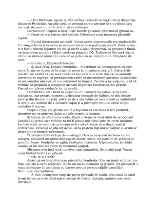 — Herr Birdman, spuse el, FBI-ul face cercetări în legătură cu dispariţia
doamnei Pendrake. Au aflat deja de avionul care a aterizat şi s-a ridicat apoi
vertical. Aceasta nu ar fi trebuit să se întâmple.
Bărbatul cel ţeapăn scoase nişte sunete guturale, exprimând groaza sa.
— Poate că n-a existat altă soluţie. Câteodată sunt necesare plecările
rapide.
— Nu mă interesează motivele. Vocea aceea impersonală era implacabilă.
Un singur lucru îi va salva pe oamenii aceia de o pedeapsă severă. Până acum
n-a făcut nimeni legătura cu noi şi astfel a sosit momentul, ca precauţie finală,
să incendiem anumite clădiri conform planului D2. Trebuie să fim însă siguri
că nu va rămâne nimic din ceea ce ar putea să ne compromită. Ocupă-te de
asta.
— S-a făcut, Excelenţă! Imediat.
— Şi încă ceva. Despre Pendrake… Nu trebuie să presupunem că este
mort. Urma sa ducea de la aripa de avion la intrarea în peşteră. Cercetările
noastre au arătat că era încă viu la adâncimea de o milă, dar că, la anumite
intervale, se îngropa, şi presupunem astfel că mecanismul automat de încălzire
al costumului său spaţial s-a deteriorat în impact. Pentru a ne asigura, cred că
trebuie să pregătim o campanie armată împotriva locuitorilor din peşteri.
Destul am tolerat raidurile lor de pradă…
PENDRAKE SE TREZI în sunetul unui zumzet melodios. Venea din
stânga sa, dar pentru moment, delicioasa senzaţie de slăbiciune din fiecare
nerv şi din fiecare muşchi, plăcerea de a sta întins pe ceva moale şi confortabil
îi diminuau dorinţa de a întoarce capul şi a privi spre omul al cărui ciripit
melodios îl trezise.
După o clipă, conştiinţa acută a faptului că era treaz îl izbi profund,
deoarece nu se potrivea deloc cu cele petrecute înainte.
Şi totuşi, se afla întins acolo. După o vreme se trezi uluit de acoperişul
luminat al grotei care trebuie să tot fi avut o mie cinci sute de metri înălţime.
Închise ochii, se scutură ca şi cum ar fi vrut să scape de o iluzie, apoi îi
redeschise. Tavanul se afla tot acolo. Acea peşteră îngustă se lărgise şi acum se
găsea într-o imensă subterană.
Priveliştea îl învioră pe de-a-ntregul. Deveni conştient de briza care-l
atingea, aducând un miros dulceag de plante tinere, un parfum de grădină şi
pomi în floare. Pendrake se agită; exaltarea îi creştea. Mişcându-se, îşi dădu
seama că nu mai era prins în costumul spaţial.
Mişcarea avu însă încă un efect: opri zumzăitul. Se auziră paşi. Vocea
unui bărbat tânăr i se adresă:
— Oh, te-ai trezit?
Apăru şi vorbitorul în raza privirii lui Pendrake. Era un tânăr subţirel, cu
faţă îngustă şi ochi sclipitori. Purta un sacou demodat şi jerpelit, iar picioarele-i
erau îmbrăcate în pantaloni cu barete trecute pe sub tălpile pantofilor.
Necunoscutul continuă:
— Ai fost inconştient timp de patru perioade de somn. Din când în când
ţi-am turnat printre dinţi apă şi sucuri de fructe. Apropo, numele meu este
Morrison.
 