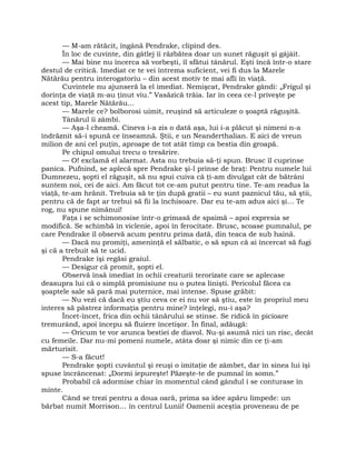 — M-am rătăcit, îngână Pendrake, clipind des.
În loc de cuvinte, din gâtlej îi răzbătea doar un sunet răguşit şi gâjâit.
— Mai bine nu încerca să vorbeşti, îl sfătui tânărul. Eşti încă într-o stare
destul de critică. Imediat ce te vei întrema suficient, vei fi dus la Marele
Nătărău pentru interogatoriu – din acest motiv te mai afli în viaţă.
Cuvintele nu ajunseră la el imediat. Nemişcat, Pendrake gândi: „Frigul şi
dorinţa de viaţă m-au ţinut viu.” Vasăzică trăia. Iar în ceea ce-l priveşte pe
acest tip, Marele Nătărău…
— Marele ce? bolborosi uimit, reuşind să articuleze o şoaptă răguşită.
Tânărul îi zâmbi.
— Aşa-l cheamă. Cineva i-a zis o dată aşa, lui i-a plăcut şi nimeni n-a
îndrăznit să-i spună ce înseamnă. Ştii, e un Neanderthalian. E aici de vreun
milion de ani cel puţin, aproape de tot atât timp ca bestia din groapă.
Pe chipul omului trecu o tresărire.
— O! exclamă el alarmat. Asta nu trebuia să-ţi spun. Brusc îl cuprinse
panica. Pufnind, se aplecă spre Pendrake şi-l prinse de braţ: Pentru numele lui
Dumnezeu, şopti el răguşit, să nu spui cuiva că ţi-am divulgat cât de bătrâni
suntem noi, cei de aici. Am făcut tot ce-am putut pentru tine. Te-am readus la
viaţă, te-am hrănit. Trebuia să te ţin după gratii – eu sunt paznicul tău, să ştii,
pentru că de fapt ar trebui să fii la închisoare. Dar eu te-am adus aici şi… Te
rog, nu spune nimănui!
Faţa i se schimonosise într-o grimasă de spaimă – apoi expresia se
modifică. Se schimbă în viclenie, apoi în ferocitate. Brusc, scoase pumnalul, pe
care Pendrake îl observă acum pentru prima dată, din teaca de sub haină.
— Dacă nu promiţi, ameninţă el sălbatic, o să spun că ai încercat să fugi
şi că a trebuit să te ucid.
Pendrake îşi regăsi graiul.
— Desigur că promit, şopti el.
Observă însă imediat în ochii creaturii terorizate care se aplecase
deasupra lui că o simplă promisiune nu o putea linişti. Pericolul făcea ca
şoaptele sale să pară mai puternice, mai intense. Spuse grăbit:
— Nu vezi că dacă eu ştiu ceva ce ei nu vor să ştiu, este în propriul meu
interes să păstrez informaţia pentru mine? înţelegi, nu-i aşa?
Încet-încet, frica din ochii tânărului se stinse. Se ridică în picioare
tremurând, apoi începu să fluiere încetişor. În final, adăugă:
— Oricum te vor arunca bestiei de diavol. Nu-şi asumă nici un risc, decât
cu femeile. Dar nu-mi pomeni numele, atâta doar şi nimic din ce ţi-am
mărturisit.
— S-a făcut!
Pendrake şopti cuvântul şi reuşi o imitaţie de zâmbet, dar în sinea lui îşi
spuse încrâncenat: „Dormi iepureşte! Păzeşte-te de pumnal în somn.”
Probabil că adormise chiar în momentul când gândul i se conturase în
minte.
Când se trezi pentru a doua oară, prima sa idee apăru limpede: un
bărbat numit Morrison… în centrul Lunii! Oamenii aceştia proveneau de pe
 