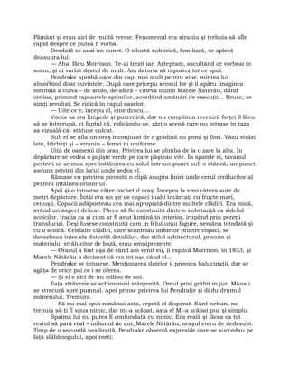Pământ şi erau aici de multă vreme. Fenomenul era straniu şi trebuia să afle
rapid despre ce putea fi vorba.
Deodată se auzi un sunet. O siluetă subţirică, familiară, se aplecă
deasupra lui.
— Aha! făcu Morrison. Te-ai trezit iar. Aşteptam, ascultând ce vorbeai în
somn, şi ai vorbit destul de mult. Am datoria să raportez tot ce spui.
Pendrake aprobă uşor din cap, mai mult pentru sine, mintea lui
absorbind doar cuvintele. După care pricepu sensul lor şi îi apăru imaginea
mentală a cuiva – de acolo, de-afară – cineva numit Marele Nătărău, dând
ordine, primind rapoartele spionilor, acordând amânări de execuţii… Brusc, se
simţi revoltat. Se ridică în capul oaselor.
— Uite ce e, începu el, cine dracu…
Vocea sa era limpede şi puternică, dar nu conştiinţa revenirii forţei îl făcu
să se întrerupă, ci faptul că, ridicându-se, zări o scenă care nu intrase în raza
sa vizuală cât stătuse culcat.
Sub el se afla un oraş înconjurat de o grădină cu pomi şi flori. Văzu străzi
late, bărbaţi şi – straniu – femei în uniforme.
Uită de oamenii din oraş. Privirea lui se plimba de la o zare la alta. În
depărtare se vedea o pajişte verde pe care păşteau vite. În spatele ei, tavanul
peşterii se arunca spre întâlnirea cu solul într-un punct sub o stâncă, un punct
ascuns privirii din locul unde şedea el.
Rămase cu privirea pironită o clipă asupra liniei unde cerul strălucitor al
peşterii întâlnea orizontul.
Apoi şi-o întoarse către cochetul oraş. Începea la vreo câteva sute de
metri depărtare. Întâi era un şir de copaci înalţi încărcaţi cu fructe mari,
cenuşii. Copacii adăposteau cea mai apropiată dintre multele clădiri. Era mică,
având un aspect delicat. Părea să fie construită dintr-o substanţă ca sideful
scoicilor. Iradia ca şi cum ar fi avut lumină în interior, irupând prin pereţii
translucizi. Deşi fusese construită cam în felul unui fagure, semăna totodată şi
cu o scoică. Celelalte clădiri, care scânteiau îmbietor printre copaci, se
deosebeau între ele datorită detaliilor, dar stilul arhitectural, precum şi
materialul strălucitor de bază, erau omniprezente.
— Oraşul a fost aşa de când am venit eu, îi explică Morrison, în 1853, şi
Marele Nătărău a declarat că era tot aşa când el…
Pendrake se întoarse. Menţionarea datelor îi provoca halucinaţii, dar se
agăţa de orice pai ce i se oferea.
— Şi el e aici de un milion de ani.
Faţa străvezie se schimonosi stânjenită. Omul privi grăbit în jur. Mâna i
se strecură spre pumnal. Apoi prinse privirea lui Pendrake şi dădu drumul
mânerului. Tremura.
— Să nu mai spui nimănui asta, repetă el disperat. Sunt nebun, nu
trebuia să-ţi fi spus nimic, dar mi-a scăpat, asta e! Mi-a scăpat pur şi simplu.
Spaima lui nu putea fi confundată cu nimic. Era reală şi făcea ca tot
restul să pară real – milionul de ani, Marele Nătărău, oraşul etern de dedesubt.
Timp de o secundă nesfârşită, Pendrake observă expresiile care se succedau pe
faţa slăbănogului, apoi rosti:
 