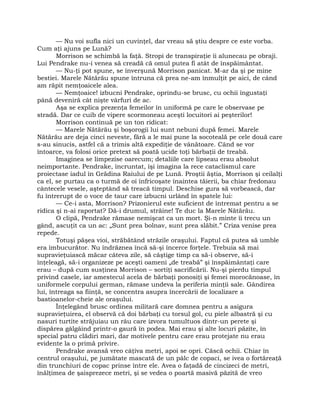 — Nu voi sufla nici un cuvinţel, dar vreau să ştiu despre ce este vorba.
Cum aţi ajuns pe Lună?
Morrison se schimbă la faţă. Stropi de transpiraţie îi alunecau pe obraji.
Lui Pendrake nu-i venea să creadă că omul putea fi atât de înspăimântat.
— Nu-ţi pot spune, se înverşună Morrison panicat. M-ar da şi pe mine
bestiei. Marele Nătărău spune întruna că prea ne-am înmulţit pe aici, de când
am răpit nemţoaicele alea.
— Nemţoaice! izbucni Pendrake, oprindu-se brusc, cu ochii îngustaţi
până deveniră cât nişte vârfuri de ac.
Aşa se explica prezenţa femeilor în uniformă pe care le observase pe
stradă. Dar ce cuib de vipere scormoneau aceşti locuitori ai peşterilor!
Morrison continuă pe un ton ridicat:
— Marele Nătărău şi boşorogii lui sunt nebuni după femei. Marele
Nătărău are deja cinci neveste, fără a le mai pune la socoteală pe cele două care
s-au sinucis, astfel că a trimis altă expediţie de vânătoare. Când se vor
întoarce, va folosi orice pretext să poată ucide toţi bărbaţii de treabă.
Imaginea se limpezise oarecum; detaliile care lipseau erau absolut
neimportante. Pendrake, încruntat, îşi imagina la rece cataclismul care
proiectase iadul în Grădina Raiului de pe Lună. Proştii ăştia, Morrison şi ceilalţi
ca el, se purtau ca o turmă de oi înfricoşate înaintea tăierii, ba chiar fredonau
cântecele vesele, aşteptând să treacă timpul. Deschise gura să vorbească, dar
fu întrerupt de o voce de taur care izbucni urlând în spatele lui:
— Ce-i asta, Morrison? Prizonierul este suficient de întremat pentru a se
ridica şi n-ai raportat? Dă-i drumul, străine! Te duc la Marele Nătărău.
O clipă, Pendrake rămase nemişcat ca un mort. Şi-n minte îi trecu un
gând, ascuţit ca un ac: „Sunt prea bolnav, sunt prea slăbit.” Criza venise prea
repede.
Totuşi păşea vioi, străbătând străzile oraşului. Faptul că putea să umble
era îmbucurător. Nu îndrăznea încă să-şi încerce forţele. Trebuia să mai
supravieţuiască măcar câteva zile, să câştige timp ca să-i observe, să-i
înţeleagă, să-i organizeze pe aceşti oameni „de treabă” şi înspăimântaţi care
erau – după cum susţinea Morrison – sortiţi sacrificării. Nu-şi pierdu timpul
privind casele, iar amestecul acela de bărbaţi ponosiţi şi femei morocănoase, în
uniformele corpului german, rămase undeva la periferia minţii sale. Gândirea
lui, întreaga sa fiinţă, se concentra asupra încercării de localizare a
bastioanelor-cheie ale oraşului.
Înţelegând brusc ordinea militară care domnea pentru a asigura
supravieţuirea, el observă că doi bărbaţi cu torsul gol, cu piele albastră şi cu
nasuri turtite străjuiau un râu care izvora tumultuos dintr-un perete şi
dispărea gâlgâind printr-o gaură în podea. Mai erau şi alte locuri păzite, în
special patru clădiri mari, dar motivele pentru care erau protejate nu erau
evidente la o primă privire.
Pendrake avansă vreo câţiva metri, apoi se opri. Căscă ochii. Chiar în
centrul oraşului, pe jumătate mascată de un pâlc de copaci, se ivea o fortăreaţă
din trunchiuri de copac prinse între ele. Avea o faţadă de cincizeci de metri,
înălţimea de şaisprezece metri, şi se vedea o poartă masivă păzită de vreo
 