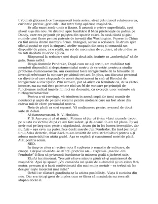 trebui să ghicească ce însemnaseră toate astea, să-şi plănuiască reîntoarcerea,
cuvintele precise, gesturile. Dar între timp apăruse maşinăria.
Se afla exact acolo unde o lăsase. Îi aruncă o privire superficială, apoi
zăvorî uşa din nou. Pe drumul spre bucătărie îl bătu prieteneşte cu palma pe
Dandy, care era priponit pe pajiştea din spatele casei. În casă căută şi găsi
numele unei firme pentru patente de invenţii din Washington. Fusese în China
cu fiul unuia dintre membrii firmei. Stângaci, scrise o scrisoare. În drum spre
oficiul poştal se opri la singurul atelier-magazin din oraş şi comandă un
dispozitiv de prins, ca o roată, un soi de mecanism de cuplare, al cărui disc se
va roti deodată cu orice apucă.
Răspunsul la scrisoare sosi după două zile, înainte ca „ambreiajul” să fie
gata. Suna astfel:
Dragă domnule Pendrake, După cum ne-aţi cerut, am mobilizat toţi
membrii disponibili ai departamentului nostru de cercetări pentru a studia
problema dumneavoastră. Am examinat toate înregistrările de la birourile de
invenţii referitoare la motoare pe ultimii trei ani. În plus, am discutat personal
cu directorul care răspunde de acest departament în cadrul Biroului de
înregistrare a invenţiilor. Prin urmare, pot să afirm cu fermitate că, de la război
încoace, nu au mai fost patentate nici un fel de motoare pe principii de
funcţionare radical înnoite, în nici un domeniu, cu excepţia unor variante ale
turbogeneratoarelor.
Pentru a vă convinge, vă trimitem în anexă copii ale unui număr de
nouăzeci şi şapte de patente recente pentru motoare care au fost alese din
câteva mii de către personalul nostru.
Nota de plată va sosi separat. Vă mulţumesc pentru avansul de două
sute de dolari.
Al dumneavoastră, N. V. Hoskins.
P. S. Am crezut că ai murit. Puteam să jur că ţi-am văzut numele trecut
pe o listă cu victime după ce am fost salvat, şi de-atunci te-am tot plâns. Îţi voi
scrie mai pe larg cam peste o săptămână. Acum ţin în loc lumea invenţiilor, dar
nu fizic – aşa ceva nu putea face decât marele Jim Pendrake. Eu însă joc rolul
unui Atlas detectiv, chiar dacă m-am învârtit de ceva strâmbături pentru a-ţi
aduna materialul cu atâta grabă. Aşa se explică şi cuantumul notei de plată.
Atât pentru acum.
NED.
În timp ce citea şi recitea nota îl copleşea o senzaţie de sufocare, de
emoţie. Greşise izolându-se de toţi prietenii săi… Expresia „marele Jim
Pendrake” îl făcu să privească involuntar la mâneca goală a jachetei sale.
Zâmbi încrâncenat. Trecură câteva minute până să-şi amintească de
maşinărie. Apoi îşi spuse: „Voi comanda un şasiu de automobil şi un avion fără
motor, precum şi o bară confecţionată din mai multe metale – va trebui să fac
desigur nişte încercări mai întâi.”
Ochii i se dilatară gândindu-se la atâtea posibilităţi. Viaţa îi surâdea din
nou. Dar era totuşi greu de înţeles cum se făcea că maşinăria nu avea alt
stăpân decât el.
 