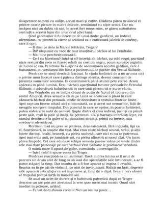 doisprezece oameni cu suliţe, arcuri mari şi cuţite. Clădirea părea nelalocul ei
printre casele pictate în culori delicate, semănând cu nişte scoici. Dar nu
încăpea nici un dubiu că aici, în acest fort monstruos, se găsea autoritatea
centrală a acestei lumi din interiorul altei lumi.
Şirul gândurilor îi fu întrerupt de unul dintre gardieni, un individ
zdrenţăros, cu pinteni la cizme şi arătând ca o caricatură jalnică de cowboy,
care îi opri:
— Îl duci pe ăsta la Marele Nătărău, Troger?
— Îhî! răspunse cu voce de taur însoţitorul bărbos al lui Pendrake.
— Mai bine percheziţionează-l.
— Ce-i cu Morrison? Intră şi el? întrebă alt bărbat, cu ochi negri, purtând
nişte resturi din ceea ce fusese odată un costum negru, acum aproape argintiu
de lucios ce era. Pendrake fu surprins de asemănarea acestui gardian, care-l
buzunărea, cu versiunea din filme a jucătorului de pocher din Vestul Sălbatic.
Pendrake se simţi deodată fascinat. În ciuda hotărârii de a nu arunca nici
o privire unor lucruri care-i puteau distrage atenţia, deveni conştient de
prezenţa oamenilor acestora. Ei constituiseră până atunci pete şterse. Acum
apăreau în plină lumină. Erau bărbaţi aparţinând tuturor perioadelor Vestului
Sălbatic, o adunătură halucinantă în care unii păreau că n-au ce căuta.
Dar Pendrake nu se îndoia câtuşi de puţin de faptul că toţi erau din
vestul Americii. Avea senzaţia că de pe Lună se aruncase o plasă în care
căzuseră bărbaţi din perioada medie de dezvoltare a vestului Statelor Unite.
Apoi captura fusese adusă aici şi imunizată, ca şi acest sat nemuritor, faţă de
ravagiile scurgerii timpului. Din punctul în care se oprise, în poarta fortăreţei,
putea vedea vreo sută de oameni. Şapte dintre ei erau indieni, încinşi cu pânză
peste şale, roşii la piele şi înalţi. Se potriveau. Ca şi bărbaţii îmbrăcaţi lejer, cu
cămăşi descheiate la guler şi cu pantaloni strâmţi, prinşi cu bretele, sau
cowboy-ii zdrenţăroşi.
Morrison însă nu prea se potrivea, deşi existaseră, fără îndoială, tipi ca
el, funcţionari, în oraşele din vest. Mai erau nişte bărbaţi scunzi, urâţi, şi alţii
foarte distinşi, înalţi, bruneţi, cu pielea oacheşă, care nici ei nu se potriveau.
Apoi mai erau unii, pe jumătate goi, cu pielea albastră şi nasul plat. Un lucru
părea limpede. Cel care adunase echipa aceasta pusese mâna pe unele dintre
cele mai dure personaje pe care vechiul Vest Sălbatic le produsese vreodată.
O mână mare îl apucă de guler, curmându-i investigaţiile.
— Intră colo! îi spuse vocea lui Troger.
Pendrake reacţionă ca un automat. Dacă mintea lui nu ar fi avut de
parcurs un drum atât de lung ca să iasă din speculaţiile sale întunecate, s-ar fi
putut stăpâni la timp. Dar insulta de a fi fost apucat şi împins îl revoltă.
Reacţia sa fu pe cât de violentă, pe atât de involuntară. Ridică un braţ, degetele
sale apucară articulaţia care-l împinsese şi, timp de o clipă, fiecare nerv obosit
al trupului pompă forţă în muşchii săi.
Se auzi un urlet de durere şi o bufnitură puternică după ce Troger
descrise un arc prin aer aterizând la vreo şase metri mai încolo. Omul sări
imediat în picioare, urlând:
— Te bat de-ţi zboară creierii! Nici un om nu poate…
 