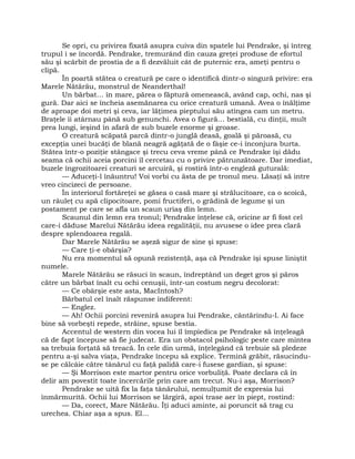 Se opri, cu privirea fixată asupra cuiva din spatele lui Pendrake, şi întreg
trupul i se încordă. Pendrake, tremurând din cauza greţei produse de efortul
său şi scârbit de prostia de a fi dezvăluit cât de puternic era, ameţi pentru o
clipă.
În poartă stătea o creatură pe care o identifică dintr-o singură privire: era
Marele Nătărău, monstrul de Neanderthal!
Un bărbat… în mare, părea o făptură omenească, având cap, ochi, nas şi
gură. Dar aici se încheia asemănarea cu orice creatură umană. Avea o înălţime
de aproape doi metri şi ceva, iar lăţimea pieptului său atingea cam un metru.
Braţele îi atârnau până sub genunchi. Avea o figură… bestială, cu dinţii, mult
prea lungi, ieşind în afară de sub buzele enorme şi groase.
O creatură scăpată parcă dintr-o junglă deasă, goală şi păroasă, cu
excepţia unei bucăţi de blană neagră agăţată de o fâşie ce-i înconjura burta.
Stătea într-o poziţie stângace şi trecu ceva vreme până ce Pendrake îşi dădu
seama că ochii aceia porcini îl cercetau cu o privire pătrunzătoare. Dar imediat,
buzele îngrozitoarei creaturi se arcuiră, şi rostiră într-o engleză guturală:
— Aduceţi-l înăuntru! Voi vorbi cu ăsta de pe tronul meu. Lăsaţi să intre
vreo cincizeci de persoane.
În interiorul fortăreţei se găsea o casă mare şi strălucitoare, ca o scoică,
un râuleţ cu apă clipocitoare, pomi fructiferi, o grădină de legume şi un
postament pe care se afla un scaun uriaş din lemn.
Scaunul din lemn era tronul; Pendrake înţelese că, oricine ar fi fost cel
care-i dăduse Marelui Nătărău ideea regalităţii, nu avusese o idee prea clară
despre splendoarea regală.
Dar Marele Nătărău se aşeză sigur de sine şi spuse:
— Care ţi-e obârşia?
Nu era momentul să opună rezistenţă, aşa că Pendrake îşi spuse liniştit
numele.
Marele Nătărău se răsuci în scaun, îndreptând un deget gros şi păros
către un bărbat înalt cu ochi cenuşii, într-un costum negru decolorat:
— Ce obârşie este asta, MacIntosh?
Bărbatul cel înalt răspunse indiferent:
— Englez.
— Ah! Ochii porcini reveniră asupra lui Pendrake, cântărindu-l. Ai face
bine să vorbeşti repede, străine, spuse bestia.
Accentul de western din vocea lui îl împiedica pe Pendrake să înţeleagă
că de fapt începuse să fie judecat. Era un obstacol psihologic peste care mintea
sa trebuia forţată să treacă. În cele din urmă, înţelegând că trebuie să pledeze
pentru a-şi salva viaţa, Pendrake începu să explice. Termină grăbit, răsucindu-
se pe călcâie către tânărul cu faţă palidă care-i fusese gardian, şi spuse:
— Şi Morrison este martor pentru orice vorbuliţă. Poate declara că în
delir am povestit toate încercările prin care am trecut. Nu-i aşa, Morrison?
Pendrake se uită fix la faţa tânărului, nemulţumit de expresia lui
înmărmurită. Ochii lui Morrison se lărgiră, apoi trase aer în piept, rostind:
— Da, corect, Mare Nătărău. Îţi aduci aminte, ai poruncit să trag cu
urechea. Chiar aşa a spus. El…
 
