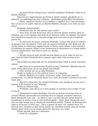 — Aş putea să fac acelaşi lucru, articulă nepăsător Pendrake, chiar şi cu
Marele Nătărău.
Observă că-l impresionase pe Devlin şi zâmbi strâmb, gândindu-se ce
eficientă era psihologia pe care-o folosea – psihologia pozitivităţii intenţionate.
— Păcat, răspunse Devlin, că un bărbat cu spiritul tău e cam prostănac.
Nici un om nu se poate măsura cu Marele Nătărău. Şi-apoi, el ar evita un atac
direct.
Pendrake replică grăbit:
— Problema este: pe câţi oameni poţi conta?
— Vreo sută. Şi încă două sute care ar trece de partea noastră, dacă ar
îndrăzni, dar ei vor aştepta mai întâi să se întoarcă roata. Ar rămâne vreo două
sute împotriva noastră, iar ei mai pot atrage încă vreo sută ca să se lupte de
partea lor.
— O sută sunt de-ajuns, comentă Pendrake. Lumea este pusă în mişcare
de grupuri mici de oameni. Cinci sute de oameni hotărâţi şi vreo două sute de
mii de fraieri au răsturnat regimul ţarist în Rusia, unde trăiau o sută cincizeci
de milioane de oameni. Hitler a luat conducerea în Germania cu o trupă relativ
mică de adepţi activi. Dar iată ce spun eu, Devlin…
— Ce?
— Ocupă sursa de apă. Ocupă locurile păzite şi nu le ceda cu nici un
preţ. Adună vitele! Pendrake făcu o pauză, apoi reluă: Câte neveste ai tu,
Devlin?
Omul dădu să răspundă, dar se schimbă la faţă. Până la urmă reacţionă
violent:
— Mai bine să nu amestecăm femeile în asta, Pendrake. Bărbaţii stau de
atâta vreme fără femei, că ne-am pierde toţi adepţii.
— Câte neveste ai? nu se lăsă Pendrake.
Devlin se holba la el. Era palid şi vocea i se înăsprise.
— Marele Nătărău nu-i prost, recunoscu subit. Când am capturat
nemţoaicele, el a dăruit fiecăruia dintre cei o sută de inamici convinşi ai lui câte
două soţii.
— Spune-le oamenilor tăi, ordonă Pendrake, să o aleagă pe cea pe care o
preferă şi să renunţe la una. Înţelegi?
Devlin se ridicase deja.
— Pendrake, articulă el cu o voce groasă, te avertizez, las-o baltă. Te joci
cu focul!
— Tâmpitule! îl repezi Pendrake. Nu vezi că trebuie să începi cum se
cuvine? Mintea omenească are tendinţa de a se supune anumitor obiceiuri.
Dacă obiceiurile sunt rele – iar felul în care v-au fost dăruite aceste femei le
transformă în sclave, ceea ce este profund greşit – repet, dacă obiceiurile sunt
rele, nu poţi începe pur şi simplu să remodelezi mintea. Trebuie să distrugi acel
tipar şi să începi cu altul nou… Făcu o pauză. Şi-apoi, voi, oameni buni, nu
aveţi de ales. Sunteţi cu toţii sortiţi morţii, iar nevestele trebuie doar să vă ţină
liniştiţi până când s-ar ivi ocazia potrivită. Ştii asta, nu-i aşa?
Devlin aprobă, deşi nu-i convenea.
— Cred că ai dreptate.
 