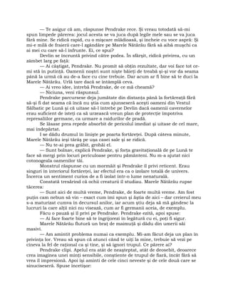 — Te asigur că am, răspunse Pendrake rece. Şi vreau totodată să-mi
spun limpede părerea: jocul acesta se va juca după legile mele sau se va juca
fără mine. Se ridică rapid, cu o mişcare mlădioasă, şi încheie cu voce aspră: Şi
mi-e milă de fraierii care-l zgândăre pe Marele Nătărău fără să aibă muşchi ca
ai mei cu care să-l înfrunte. Ei, ce spui?
Devlin se încruntă privind către podea. În sfârşit, ridică privirea, cu un
zâmbet larg pe faţă:
— Ai câştigat, Pendrake. Nu promit să obţin rezultate, dar voi face tot ce-
mi stă în putinţă. Oamenii noştri sunt nişte băieţi de treabă şi-şi vor da seama
până la urmă că au de-a face cu cine trebuie. Dar acum ar fi bine să te duci la
Marele Nătărău. Urlă tare dacă se întâmplă ceva.
— Ai vreo idee, întrebă Pendrake, de ce mă cheamă?
— Niciuna, veni răspunsul.
Pendrake parcursese deja jumătate din distanţa până la fortăreaţă fără
să-şi fi dat seama că încă nu ştia cum ajunseseră aceşti oameni din Vestul
Sălbatic pe Lună şi că uitase să-l întrebe pe Devlin dacă oamenii cavernelor
erau suficient de isteţi ca să urzească vreun plan de protecţie împotriva
represaliilor germane, ca urmare a raidurilor de pradă.
Se lăsase prea repede absorbit de pericolul imediat şi uitase de cel mare,
mai îndepărtat.
I se dădu drumul în linişte pe poarta fortăreţei. După câteva minute,
Marele Nătărău ieşi târâş pe uşa casei sale şi se ridică.
— Nu te-ai prea grăbit, grohăi el.
— Sunt bolnav, explică Pendrake, şi forţa gravitaţională de pe Lună te
face să mergi prin locuri periculoase pentru pământeni. Nu m-a ajutat nici
cotonogeala oamenilor tăi.
Monstrul răspunse cu un mormăit şi Pendrake îl privi reticent. Erau
singuri în interiorul fortăreţei, iar efectul era ca o izolare totală de univers.
Încerca un sentiment curios de a fi izolat într-o lume nenaturală.
Constată tresărind că ochii creaturii îl studiau. Marele Nătărău rupse
tăcerea:
— Sunt aici de multă vreme, Pendrake, de foarte multă vreme. Am fost
puţin cam nebun să vin – exact cum îmi spun şi ăştia de aici – dar creierul meu
s-a maturizat cumva în decursul anilor, iar acum ştiu deja să mă gândesc la
lucruri la care alţii nici nu visează, cum ar fi germanii aceia, de exemplu.
Făcu o pauză şi îl privi pe Pendrake. Pendrake ezită, apoi spuse:
— Ai face foarte bine să te îngrijorezi în legătură cu ei, poţi fi sigur.
Marele Nătărău flutură un braţ de maimuţă şi dădu din umerii săi
masivi.
— Am amintit problema numai ca exemplu. Mi-am făcut deja un plan în
privinţa lor. Vreau să spun că atunci când te uiţi la mine, trebuie să vezi pe
cineva la fel de raţional ca şi tine, şi să ignori trupul. Ce părere ai?
Pendrake clipi. Apelul era atât de neaşteptat, atât de deosebit, deoarece
crea imaginea unei minţi sensibile, conştiente de trupul de fiară, încât fără să
vrea îl impresionă. Apoi îşi aminti de cele cinci neveste şi de cele două care se
sinuciseseră. Spuse încetişor:
 