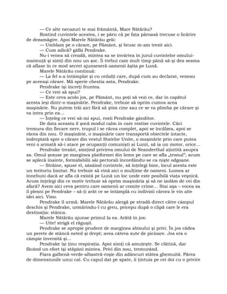 — Ce alte necazuri te mai frământă, Mare Nătărău?
Rostind cuvintele acestea, i se păru că pe faţa păroasă trecuse o licărire
de dezamăgire. Apoi Marele Nătărău grăi:
— Umblam pe o cărare, pe Pământ, şi brusc m-am trezit aici.
— Cum adică? gâfâi Pendrake.
Nu-i venea să creadă, mintea sa se învârtea în jurul cuvintelor omului-
maimuţă şi simţi din nou un şoc. Îi trebui cam mult timp până să-şi dea seama
că aflase în ce mod secret ajunseseră oamenii ăştia pe Lună.
Marele Nătărău continuă:
— La fel s-a întâmplat şi cu ceilalţi care, după cum au declarat, veneau
pe aceeaşi cărare. Mă sperie chestia asta, Pendrake.
Pendrake îşi încreţi fruntea.
— Ce vrei să spui?
— Este ceva acolo jos, pe Pământ, nu poţi să vezi ce, dar în capătul
acesta ieşi dintr-o maşinărie. Pendrake, trebuie să oprim cumva acea
maşinărie. Nu putem trăi aici fără să ştim cine sau ce se va plimba pe cărare şi
va intra prin ea…
— Înţeleg ce vrei să-mi spui, rosti Pendrake gânditor.
De data aceasta îl şocă modul calm în care rostise cuvintele. Căci
tremura din fiecare nerv, trupul i se răcea complet, apoi se încălzea, apoi se
răcea din nou. O maşinărie, o maşinărie care transportă obiectele intacte,
îndreptată spre o cărare din vestul Statelor Unite, o maşinărie prin care putea
veni o armată să-i atace pe ocupanţii comunişti ai Lunii, să ia un motor, orice…
Pendrake tresări, simţind privirea omului de Neanderthal aţintită asupra
sa. Omul şezuse pe marginea platformei din lemn pe care se afla „tronul”; acum
se aplecă înainte, formidabilii săi pectorali încordându-se ca nişte odgoane.
— Străine, spuse el, sâsâind cuvintele, să înţelegi bine, locul acesta este
un teritoriu limitat. Nu trebuie să vină aici o mulţime de oameni. Lumea ar
înnebuni dacă ar afla că există pe Lună un loc unde este posibilă viaţa veşnică.
Acum înţelegi din ce motiv trebuie să oprim maşinăria şi să ne izolăm de cei din
afară? Avem aici ceva pentru care oamenii ar comite crime… Stai aşa – vocea sa
îl plesni pe Pendrake – să-ţi arăt ce se întâmplă cu indivizii cărora le vin alte
idei aici. Vino.
Pendrake îl urmă. Marele Nătărău alergă pe stradă direct către câmpul
deschis şi Pendrake, urmărindu-l cu greu, pricepu după o clipă care le era
destinaţia: stânca.
Marele Nătărău ajunse primul la ea. Arătă în jos:
— Uite! strigă el răguşit.
Pendrake se apropie prudent de marginea abisului şi privi. În jos cădea
un perete de stâncă neted şi drept; avea câteva sute de picioare. Jos era o
câmpie înverzită şi…
Pendrake îşi ţinu respiraţia. Apoi simţi că amuţeşte. Se clătină, dar
făcând un efort îşi stăpâni mintea. Privi din nou, tremurând.
Fiara galbenă-verde-albastră-roşie din adâncuri stătea ghemuită. Părea
de dimensiunile unui cal. Cu capul dat pe spate, îi ţintuia pe cei doi cu o privire
 