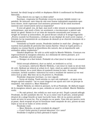 lacomă. Iar dinţii lungi şi oribili ce depăşeau fălcile îi confirmară lui Pendrake
bănuiala.
Fiara-diavol era un tigru cu dinţi-sabie!
Încetişor, respiraţia lui Pendrake reveni la normal, bătăile inimii i se
potoliră. Se minună: oare timp de câţi eoni fusese îndreptată maşinăria spre
acea cărare, încât capturase acel monstru preistoric? Şi de când muriseră
oamenii care construiseră satul şi maşinăria?
Îi veni alt gând: era, de fapt, mai mult o idee stranie şi nemaipomenit de
neliniştitoare, mai mult o frică, un sentiment, o încrâncenare a părerii sale
decât un gând. Exista în el un miez de memorie ancestrală care scoase un
strigăt de teroare şi neîncredere, de parcă fiecare celulă ar fi strigat îngrozită:
„Pentru numele lui Dumnezeu, credeam că am depăşit de mult acest coşmar…”
Celulele lui îşi reamintiră de un duşman de demult şi se chirciră terorizate de o
frică instinctivă.
Umezindu-şi buzele uscate, Pendrake înţelese în mod clar: „Desigur că
suntem încă pândiţi de pericolul din lumea fiarelor. Omul se luptă pentru a
stăpâni nu numai fiarele şi dezordinea din natură, dar şi impulsurile sale
animalice adânc implantate.”
Gândul dispăruse. Se uită cu ochii mijiţi la Marele Nătărău. Creatura era
îngenuncheată la marginea abisului, la o distanţă de câteva picioare, şi îl
pândea. Pendrake articulă moale:
— Desigur că a fost hrănit. Probabil că a fost ţinut în viaţă cu un anumit
scop.
Ochii cenuşii-albăstrui, duri ca oţelul, se întâlniră cu ai lui.
— La început, mărturisi Marele Nătărău, l-am ţinut în viaţă ca să-mi tină
de urât. Şedeam pe stâncă şi urlam la el. Apoi, când au apărut oamenii albaştri
cu câţiva bizoni, mi-a venit ideea că sosiseră tocmai la ţanc. Acum mă
cunoaşte, încheie sumbru: înăuntrul lui sunt o mulţime de oameni şi vor mai
intra încă şi alţii. Mai bine să nu fii printre ei, Pendrake.
Pendrake răspunse încetişor, cu voce sigură:
— Încep să înţeleg. Toată atenţia cu care mă copleşeşti… ai spus ceva
despre oprirea maşinii – iar eu sunt singurul om ajuns aici care se pricepe la
maşinării. Am nimerit-o, Mare Nătărău?
Marele Nătărău se ridică în picioare, la fel şi Pendrake. Se dădură înapoi
de la marginea stâncii, pas cu pas, uitându-se unul la celălalt. Marele Nătărău
vorbi:
— Nu eşti primul, dar ceilalţi nu mai sunt pe-aici. După o pauză adăugă:
Pendrake, îţi ofer jumătate din tot. Tu şi cu mine vom fi şefi aici, având primii
dreptul de a alege femeile şi toate lucrurile bune. Ştii că nu putem permite
lumii să intre în acest loc. Pur şi simplu nu se poate. Vom trăi aici pentru vecie
şi poate, dacă reuşeşti să pui în funcţiune toate maşinile de aici, putem să mai
ieşim şi noi să ne luăm ce avem nevoie.
Pendrake rosti:
— Mare Nătărău, ai auzit vreodată de alegeri?
— Cum? Ochii porcini îl priviră bănuitori. Ce-i asta?
Pendrake îi explică şi fiara păroasă îl repezi:
 