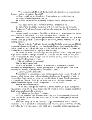 — Vrei să spui, explodă el, că dacă minţile alea toante sunt nemulţumite
de cum conduc eu, mă pot da afară?
— Exact, confirmă sec Pendrake. Şi numai aşa accept înţelegerea.
— La naiba! veni răspunsul mârâit.
Pe drumul de întoarcere spre oraş Marele Nătărău rosti pe un ton
urâcios:
— Mi-a spus cineva că ai vorbit cu Devlin, Pendrake. Eşti…
Se opri. Furia îi dispăru ca şi cum ar fi fost extirpată cu un bisturiu.
În timp ce Pendrake observa uluit transformarea, pe faţa de maimuţă se
lăţi un zâmbet.
— Auzi, eu să mă enervez, făcu Marele Nătărău, eu, un tip care a trăit un
milion de ani şi va mai trăi un milion, dacă joacă aşa cum trebuie!
Pendrake tăcea, conştient de privirea cercetătoare a celuilalt om. Şi el era
speriat. Căzu pe gânduri. Din orice punct de vedere, Marele Nătărău era un tip
foarte periculos.
— Eu am toţi aşii, Pendrake. Vocea Marelui Nătărău se suprapuse blândă
pe scurta lui reverie, şi încă un rege în mânecă. Nu pot muri, decât dacă îmi
cade o piatră în cap… Se uită în sus, la bolta îndepărtată, apoi la Pendrake, şi
zâmbetul i se lăţi şi mai mult. A păţit-o odată un tip.
Se opriră. Se aflau într-o văioagă, sub un pâlc de copaci. Oraşul se găsea
după coama dealului. Dar pe moment nu se auzea nici un sunet de voci, nici
ecoul vreunui râs. Se aflau singuri într-un univers ciudat, omul şi umanoidul
faţă în faţă. Pendrake rupse vraja:
— Nu mă pot baza pe aşa ceva!
Marele Nătărău sughiţă.
— Acu' vorbeşti ca un înţelept. Ştiam eu că prinzi repede. Ascultă,
Pendrake, nu mă poţi păcăli, aşa că gândeşte-te la ce ţi-am spus. Intre timp
vreau să-mi promiţi că nu te înhaiţi cu nimeni. Corect?
— Absolut, aprobă Pendrake.
Nu simţi nici o remuşcare pentru această promisiune rapidă. Era clar că
ajunsese până la marginea prăpastiei prin atitudinea sa de opoziţie şi încă nu
era pregătit. Dacă exista un lucru pe care-l învăţaseră toate fiinţele sănătoase
la minte de pe Pământ, după ani de luptă, era acela că moartea venea mai
repede la cei care luptau cinstit, comparativ cu cei necinstiţi.
Marele Nătărău continuă:
— Poate chiar vom putea colabora la câteva lucruri, de pildă în legătură
cu germanii aceia. Poate chiar îţi dau voie să arunci o privire asupra maşinăriei
după următorul somn. Ia spuneee…
— Ce? răspunse îngrijorat Pendrake.
— Parcă ziceai că tipii ăia care te-au capturat îţi ţin nevasta prizonieră.
Ce-ai zice dacă ai petrece câteva săptămâni în fruntea unei expediţii, să vezi
dacă o poţi salva?
Pendrake simţi un val de speranţă. După care observă cum îl scrutau
ochii mici şi răi ai celuilalt şi entuziasmul i se evaporă. Eleanor trebuie salvată,
nici vorbă, dar n-o putea aduce aici până nu-şi consolida poziţia împreună cu
 