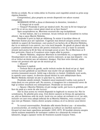 Devlin şi ceilalţi. Nu se vedea deloc în fruntea unei expediţii având ca prim scop
răpirea femeilor.
Compromisul, plus propria sa nevoie disperată vor aduce numai
complicaţii.
MORRISON INTRĂ a doua zi dimineaţa în dormitor, trezindu-l.
— E timpul să te scoli!
— Timpul? Pendrake îl privi pe tânărul zvelt. Nu este la fel tot timpul pe
aici? De ce să nu stau culcat până când mi se face foame?
Spre surprinderea sa, Morrison scutură din cap încăpăţânat.
— Ai fost bolnav, dar s-a terminat. Acum trebuie să te încadrezi în rutina
zilnică. Aşa a spus Marele Nătărău.
Pendrake îl privi în faţă pe slăbănog. În minte îi încolţise ideea că
Morrison fusese pus să-l spioneze. Cugetase mai demult asupra acestui micuţ
individ cu aspect de funcţionar, care putea fi un lacheu de-al Marelui Nătărău,
dar în ce măsură îi era aservit, nu-i era încă limpede. Se gândi că planul său de
a petrece următoarele câteva zile pentru evaluarea a tot şi a toate în această
stranie ţară putea la fel de bine să înceapă acum şi aici. Nu că Morrison ar fi
fost periculos. Omul ar fi susţinut orice regim aflat la putere.
— Marele Nătărău, răspunse Morrison la întrebările lui, a organizat totul.
Douăsprezece ore de somn, patru ore pentru mâncare, şi aşa mai departe – nu
că ar trebui să dormi sau să mănânci, desigur. Poţi face orice doreşti, atâta
vreme cât prestezi cele opt ore de muncă pe zi.
— Muncă?
Morrison îi explică:
— Trebuie făcut de gardă, vacile trebuie mulse de două ori pe zi. Apoi
trebuie lucrate grădinile şi sacrificate mai multe vite pe săptămână. Toate
acestea înseamnă muncă. Arătă vag o direcţie cu braţul. Grădinile sunt acolo,
în spatele unor copaci, în direcţia opusă hăului în care sălăşluieşte fiara.
Marele Nătărău doreşte să ştie ce poţi face tu, încheie el.
Pendrake zâmbi strâmb. Vasăzică omul-maimuţă îi arăta cum putea fi
viaţa dacă nu era printre şefi. Nu munca, ci imaginea vie a sistemului sever de
lege şi ordine ierarhică era neliniştitoare. Pendrake se încruntă:
— Spune-i Marelui Nătărău că pot mulge vacile, pot lucra în grădină, pot
face de pază şi o serie de alte lucruri.
Dar în ziua aceea nu veniră dispoziţii în legătură cu munca lui. Nici în
următoarea. Se plimbă prin oraş. Unii dintre oameni se fereau de apropierea
sa, alţii se fâstâceau atât de mult, încât era un calvar să vorbeşti cu ei, iar alţii,
inclusiv cei care erau adepţi înfocaţi de-ai Marelui Nătărău, erau curioşi cum
mai este pe Pământ. Câţiva dintre aceştia credeau că el va deveni unul dintre
ei.
În cursul conversaţiilor, Pendrake află istoria fiecărui caz – al minerilor,
al aventurierilor, al cowboy-lor. Imaginea sa tulbure se clarifică oarecum.
Grupul cel mai mare aparţinea perioadei 1825-1875. El localiză cărarea asupra
căreia acţiona maşinăria de transport undeva la o distanţă de treizeci de
kilometri, lângă o aşezare veche de frontieră numită Canyon Town.
 